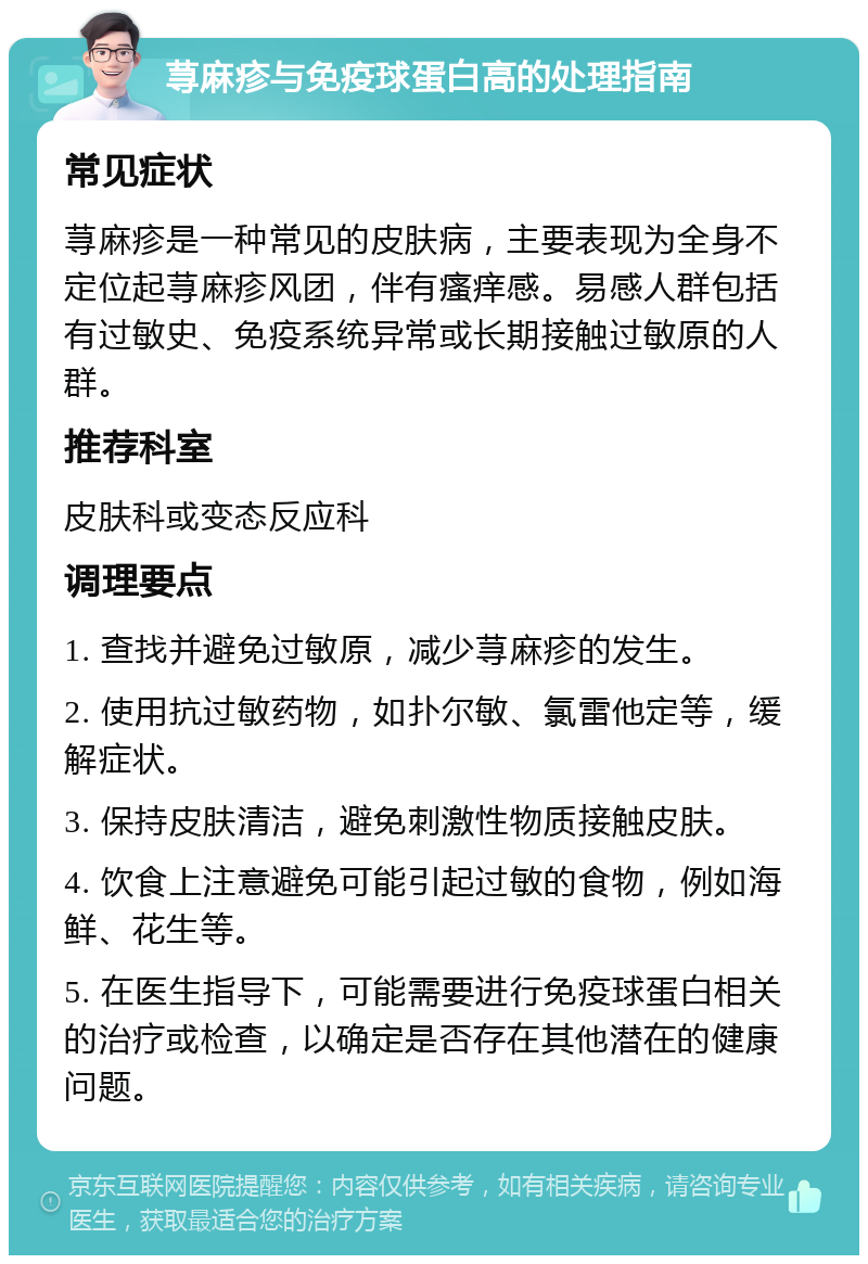 荨麻疹与免疫球蛋白高的处理指南 常见症状 荨麻疹是一种常见的皮肤病，主要表现为全身不定位起荨麻疹风团，伴有瘙痒感。易感人群包括有过敏史、免疫系统异常或长期接触过敏原的人群。 推荐科室 皮肤科或变态反应科 调理要点 1. 查找并避免过敏原，减少荨麻疹的发生。 2. 使用抗过敏药物，如扑尔敏、氯雷他定等，缓解症状。 3. 保持皮肤清洁，避免刺激性物质接触皮肤。 4. 饮食上注意避免可能引起过敏的食物，例如海鲜、花生等。 5. 在医生指导下，可能需要进行免疫球蛋白相关的治疗或检查，以确定是否存在其他潜在的健康问题。