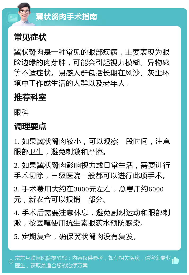 翼状胬肉手术指南 常见症状 翼状胬肉是一种常见的眼部疾病，主要表现为眼睑边缘的肉芽肿，可能会引起视力模糊、异物感等不适症状。易感人群包括长期在风沙、灰尘环境中工作或生活的人群以及老年人。 推荐科室 眼科 调理要点 1. 如果翼状胬肉较小，可以观察一段时间，注意眼部卫生，避免刺激和摩擦。 2. 如果翼状胬肉影响视力或日常生活，需要进行手术切除，三级医院一般都可以进行此项手术。 3. 手术费用大约在3000元左右，总费用约6000元，新农合可以报销一部分。 4. 手术后需要注意休息，避免剧烈运动和眼部刺激，按医嘱使用抗生素眼药水预防感染。 5. 定期复查，确保翼状胬肉没有复发。