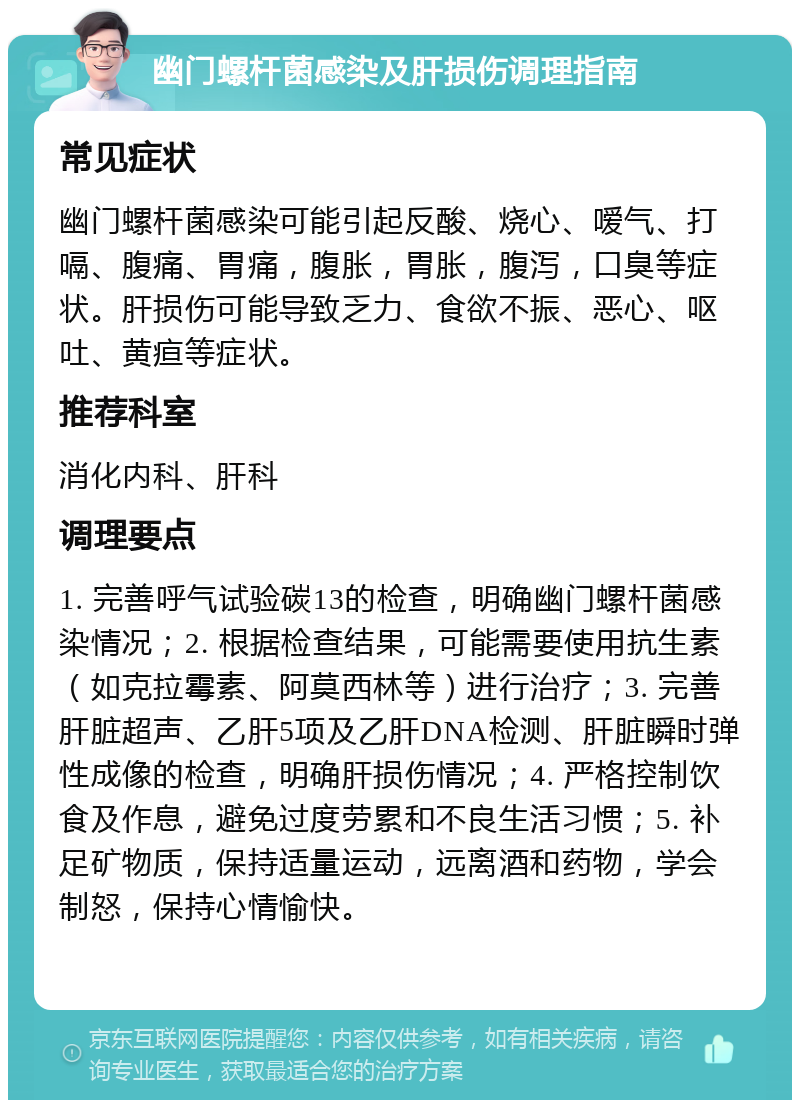 幽门螺杆菌感染及肝损伤调理指南 常见症状 幽门螺杆菌感染可能引起反酸、烧心、嗳气、打嗝、腹痛、胃痛，腹胀，胃胀，腹泻，口臭等症状。肝损伤可能导致乏力、食欲不振、恶心、呕吐、黄疸等症状。 推荐科室 消化内科、肝科 调理要点 1. 完善呼气试验碳13的检查，明确幽门螺杆菌感染情况；2. 根据检查结果，可能需要使用抗生素（如克拉霉素、阿莫西林等）进行治疗；3. 完善肝脏超声、乙肝5项及乙肝DNA检测、肝脏瞬时弹性成像的检查，明确肝损伤情况；4. 严格控制饮食及作息，避免过度劳累和不良生活习惯；5. 补足矿物质，保持适量运动，远离酒和药物，学会制怒，保持心情愉快。