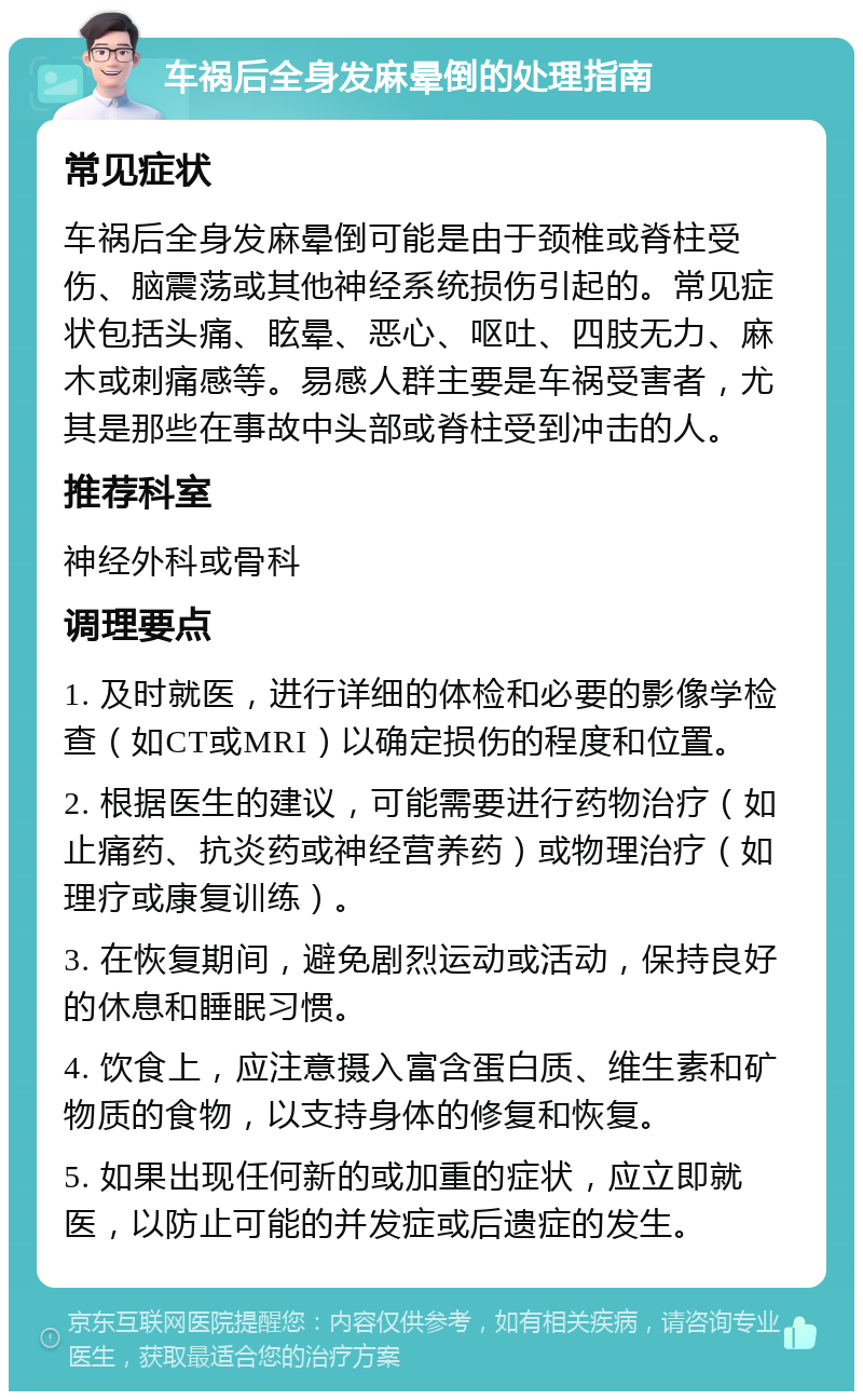 车祸后全身发麻晕倒的处理指南 常见症状 车祸后全身发麻晕倒可能是由于颈椎或脊柱受伤、脑震荡或其他神经系统损伤引起的。常见症状包括头痛、眩晕、恶心、呕吐、四肢无力、麻木或刺痛感等。易感人群主要是车祸受害者，尤其是那些在事故中头部或脊柱受到冲击的人。 推荐科室 神经外科或骨科 调理要点 1. 及时就医，进行详细的体检和必要的影像学检查（如CT或MRI）以确定损伤的程度和位置。 2. 根据医生的建议，可能需要进行药物治疗（如止痛药、抗炎药或神经营养药）或物理治疗（如理疗或康复训练）。 3. 在恢复期间，避免剧烈运动或活动，保持良好的休息和睡眠习惯。 4. 饮食上，应注意摄入富含蛋白质、维生素和矿物质的食物，以支持身体的修复和恢复。 5. 如果出现任何新的或加重的症状，应立即就医，以防止可能的并发症或后遗症的发生。