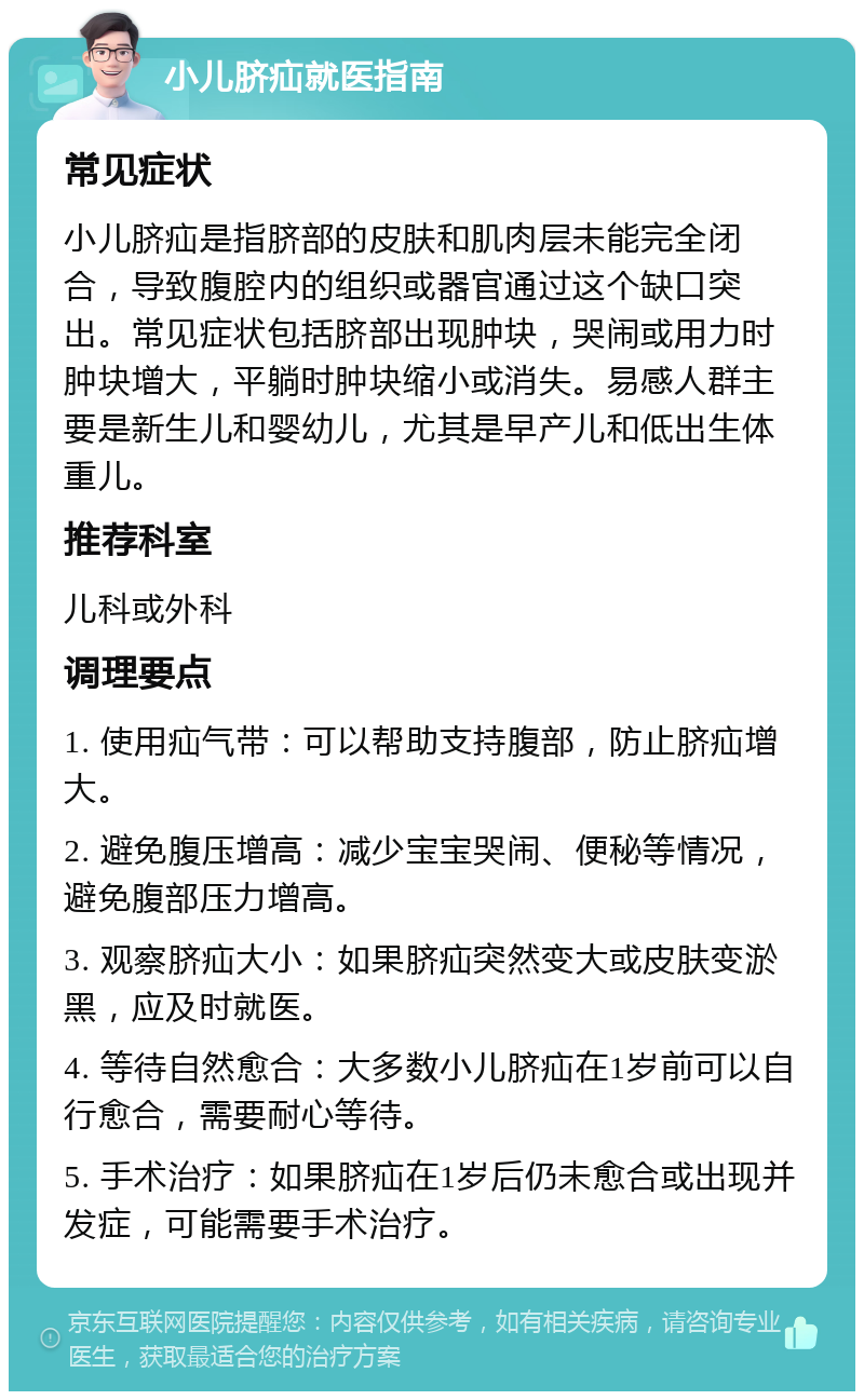 小儿脐疝就医指南 常见症状 小儿脐疝是指脐部的皮肤和肌肉层未能完全闭合，导致腹腔内的组织或器官通过这个缺口突出。常见症状包括脐部出现肿块，哭闹或用力时肿块增大，平躺时肿块缩小或消失。易感人群主要是新生儿和婴幼儿，尤其是早产儿和低出生体重儿。 推荐科室 儿科或外科 调理要点 1. 使用疝气带：可以帮助支持腹部，防止脐疝增大。 2. 避免腹压增高：减少宝宝哭闹、便秘等情况，避免腹部压力增高。 3. 观察脐疝大小：如果脐疝突然变大或皮肤变淤黑，应及时就医。 4. 等待自然愈合：大多数小儿脐疝在1岁前可以自行愈合，需要耐心等待。 5. 手术治疗：如果脐疝在1岁后仍未愈合或出现并发症，可能需要手术治疗。