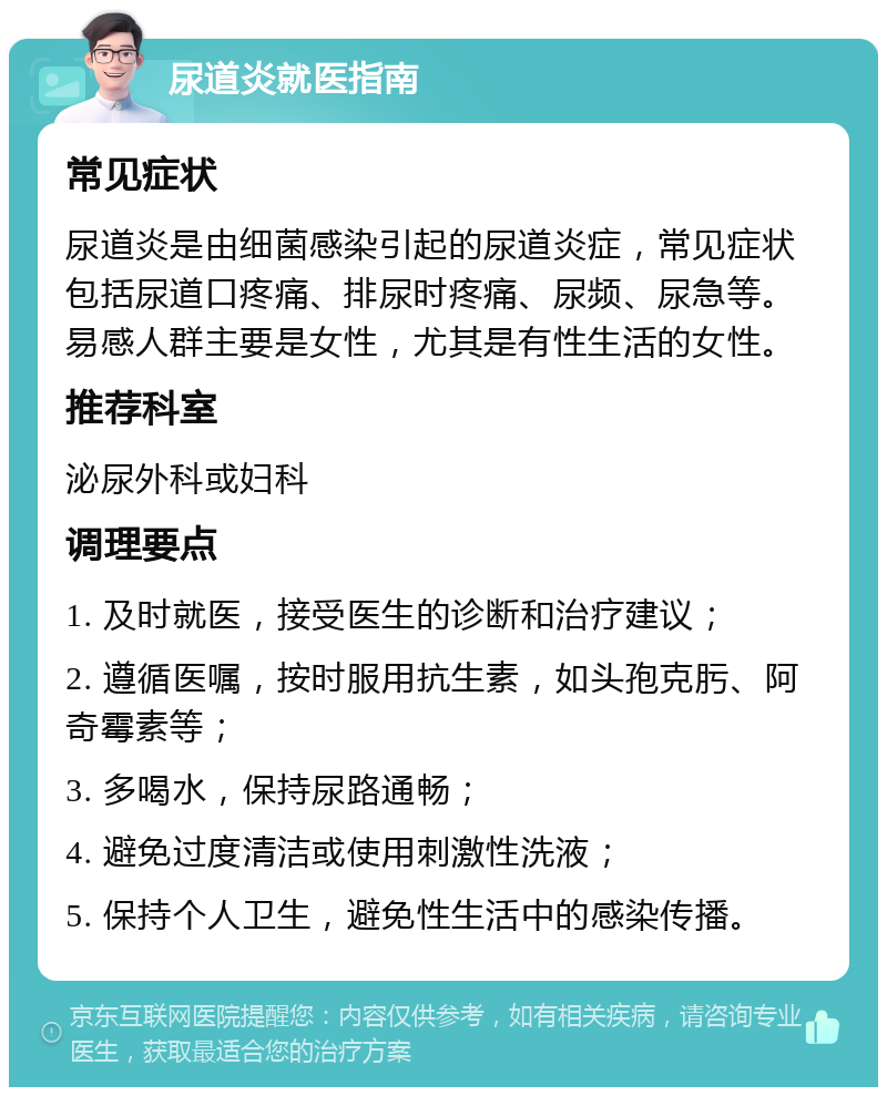 尿道炎就医指南 常见症状 尿道炎是由细菌感染引起的尿道炎症，常见症状包括尿道口疼痛、排尿时疼痛、尿频、尿急等。易感人群主要是女性，尤其是有性生活的女性。 推荐科室 泌尿外科或妇科 调理要点 1. 及时就医，接受医生的诊断和治疗建议； 2. 遵循医嘱，按时服用抗生素，如头孢克肟、阿奇霉素等； 3. 多喝水，保持尿路通畅； 4. 避免过度清洁或使用刺激性洗液； 5. 保持个人卫生，避免性生活中的感染传播。