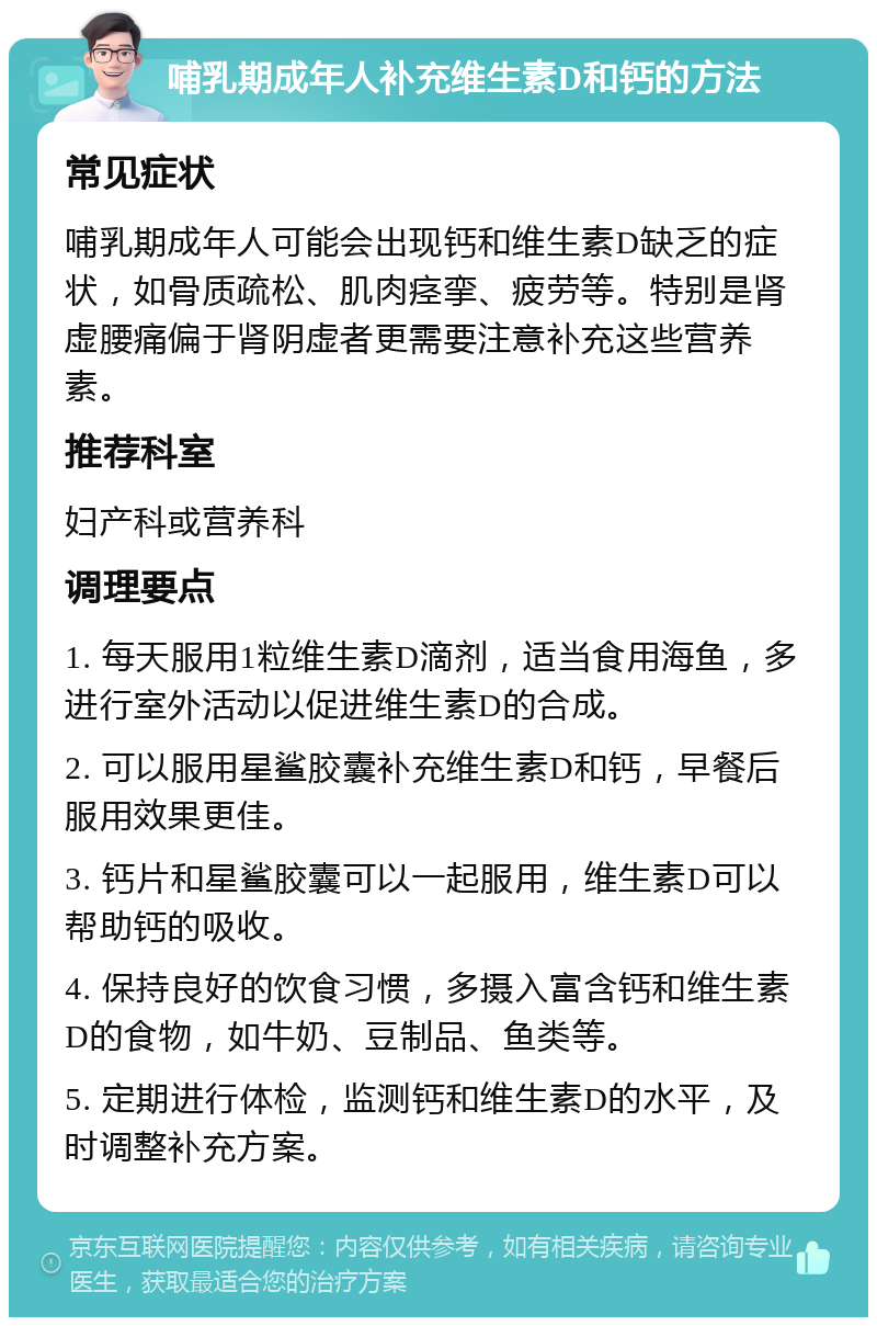 哺乳期成年人补充维生素D和钙的方法 常见症状 哺乳期成年人可能会出现钙和维生素D缺乏的症状，如骨质疏松、肌肉痉挛、疲劳等。特别是肾虚腰痛偏于肾阴虚者更需要注意补充这些营养素。 推荐科室 妇产科或营养科 调理要点 1. 每天服用1粒维生素D滴剂，适当食用海鱼，多进行室外活动以促进维生素D的合成。 2. 可以服用星鲨胶囊补充维生素D和钙，早餐后服用效果更佳。 3. 钙片和星鲨胶囊可以一起服用，维生素D可以帮助钙的吸收。 4. 保持良好的饮食习惯，多摄入富含钙和维生素D的食物，如牛奶、豆制品、鱼类等。 5. 定期进行体检，监测钙和维生素D的水平，及时调整补充方案。