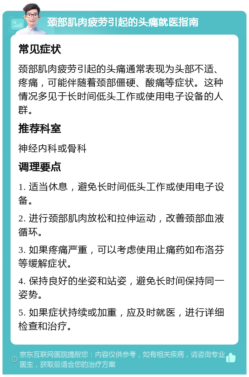 颈部肌肉疲劳引起的头痛就医指南 常见症状 颈部肌肉疲劳引起的头痛通常表现为头部不适、疼痛，可能伴随着颈部僵硬、酸痛等症状。这种情况多见于长时间低头工作或使用电子设备的人群。 推荐科室 神经内科或骨科 调理要点 1. 适当休息，避免长时间低头工作或使用电子设备。 2. 进行颈部肌肉放松和拉伸运动，改善颈部血液循环。 3. 如果疼痛严重，可以考虑使用止痛药如布洛芬等缓解症状。 4. 保持良好的坐姿和站姿，避免长时间保持同一姿势。 5. 如果症状持续或加重，应及时就医，进行详细检查和治疗。