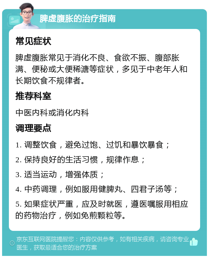 脾虚腹胀的治疗指南 常见症状 脾虚腹胀常见于消化不良、食欲不振、腹部胀满、便秘或大便稀溏等症状，多见于中老年人和长期饮食不规律者。 推荐科室 中医内科或消化内科 调理要点 1. 调整饮食，避免过饱、过饥和暴饮暴食； 2. 保持良好的生活习惯，规律作息； 3. 适当运动，增强体质； 4. 中药调理，例如服用健脾丸、四君子汤等； 5. 如果症状严重，应及时就医，遵医嘱服用相应的药物治疗，例如免煎颗粒等。