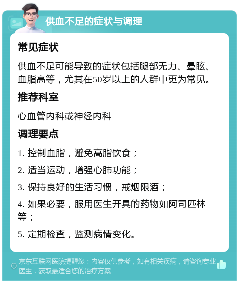 供血不足的症状与调理 常见症状 供血不足可能导致的症状包括腿部无力、晕眩、血脂高等，尤其在50岁以上的人群中更为常见。 推荐科室 心血管内科或神经内科 调理要点 1. 控制血脂，避免高脂饮食； 2. 适当运动，增强心肺功能； 3. 保持良好的生活习惯，戒烟限酒； 4. 如果必要，服用医生开具的药物如阿司匹林等； 5. 定期检查，监测病情变化。