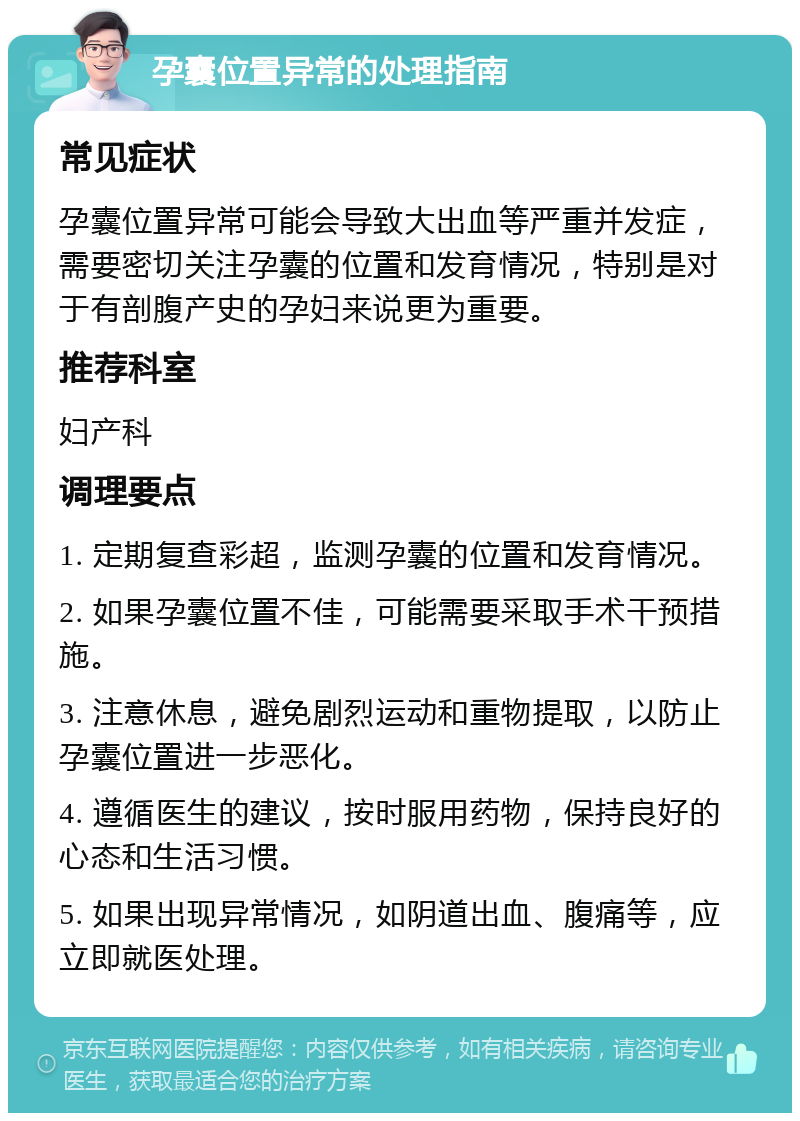 孕囊位置异常的处理指南 常见症状 孕囊位置异常可能会导致大出血等严重并发症，需要密切关注孕囊的位置和发育情况，特别是对于有剖腹产史的孕妇来说更为重要。 推荐科室 妇产科 调理要点 1. 定期复查彩超，监测孕囊的位置和发育情况。 2. 如果孕囊位置不佳，可能需要采取手术干预措施。 3. 注意休息，避免剧烈运动和重物提取，以防止孕囊位置进一步恶化。 4. 遵循医生的建议，按时服用药物，保持良好的心态和生活习惯。 5. 如果出现异常情况，如阴道出血、腹痛等，应立即就医处理。