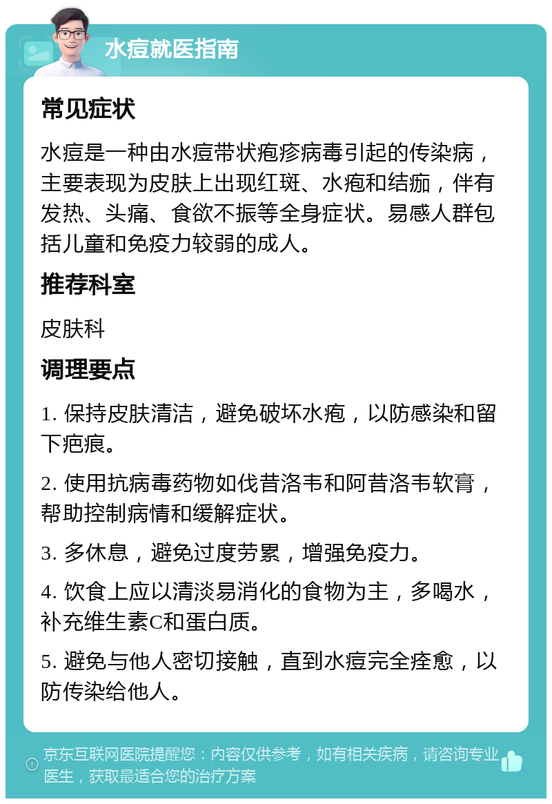 水痘就医指南 常见症状 水痘是一种由水痘带状疱疹病毒引起的传染病，主要表现为皮肤上出现红斑、水疱和结痂，伴有发热、头痛、食欲不振等全身症状。易感人群包括儿童和免疫力较弱的成人。 推荐科室 皮肤科 调理要点 1. 保持皮肤清洁，避免破坏水疱，以防感染和留下疤痕。 2. 使用抗病毒药物如伐昔洛韦和阿昔洛韦软膏，帮助控制病情和缓解症状。 3. 多休息，避免过度劳累，增强免疫力。 4. 饮食上应以清淡易消化的食物为主，多喝水，补充维生素C和蛋白质。 5. 避免与他人密切接触，直到水痘完全痊愈，以防传染给他人。