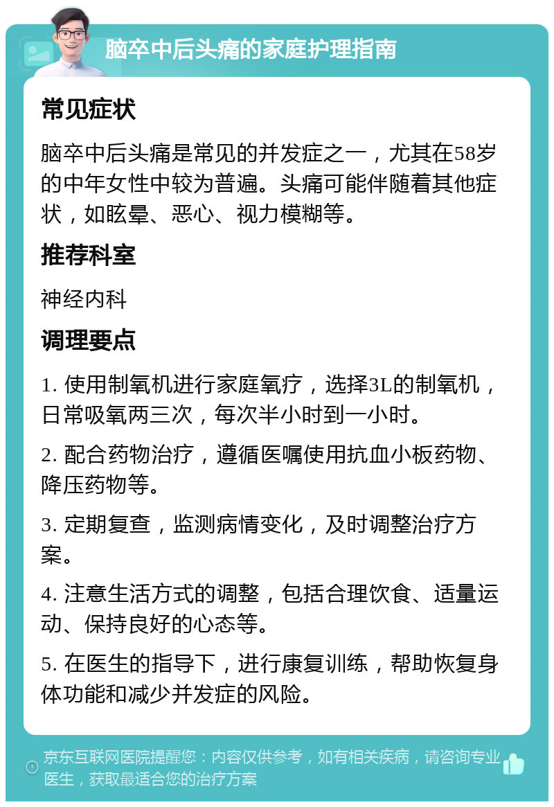 脑卒中后头痛的家庭护理指南 常见症状 脑卒中后头痛是常见的并发症之一，尤其在58岁的中年女性中较为普遍。头痛可能伴随着其他症状，如眩晕、恶心、视力模糊等。 推荐科室 神经内科 调理要点 1. 使用制氧机进行家庭氧疗，选择3L的制氧机，日常吸氧两三次，每次半小时到一小时。 2. 配合药物治疗，遵循医嘱使用抗血小板药物、降压药物等。 3. 定期复查，监测病情变化，及时调整治疗方案。 4. 注意生活方式的调整，包括合理饮食、适量运动、保持良好的心态等。 5. 在医生的指导下，进行康复训练，帮助恢复身体功能和减少并发症的风险。