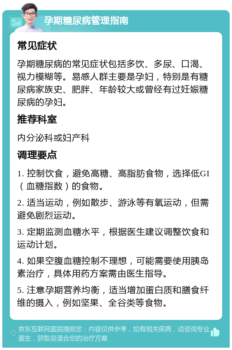 孕期糖尿病管理指南 常见症状 孕期糖尿病的常见症状包括多饮、多尿、口渴、视力模糊等。易感人群主要是孕妇，特别是有糖尿病家族史、肥胖、年龄较大或曾经有过妊娠糖尿病的孕妇。 推荐科室 内分泌科或妇产科 调理要点 1. 控制饮食，避免高糖、高脂肪食物，选择低GI（血糖指数）的食物。 2. 适当运动，例如散步、游泳等有氧运动，但需避免剧烈运动。 3. 定期监测血糖水平，根据医生建议调整饮食和运动计划。 4. 如果空腹血糖控制不理想，可能需要使用胰岛素治疗，具体用药方案需由医生指导。 5. 注意孕期营养均衡，适当增加蛋白质和膳食纤维的摄入，例如坚果、全谷类等食物。