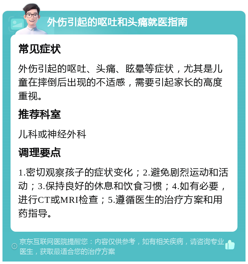 外伤引起的呕吐和头痛就医指南 常见症状 外伤引起的呕吐、头痛、眩晕等症状，尤其是儿童在摔倒后出现的不适感，需要引起家长的高度重视。 推荐科室 儿科或神经外科 调理要点 1.密切观察孩子的症状变化；2.避免剧烈运动和活动；3.保持良好的休息和饮食习惯；4.如有必要，进行CT或MRI检查；5.遵循医生的治疗方案和用药指导。