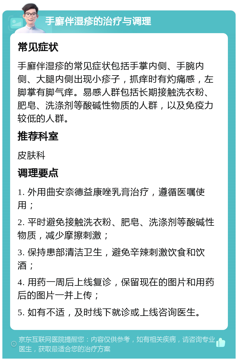 手廯伴湿疹的治疗与调理 常见症状 手廯伴湿疹的常见症状包括手掌内侧、手腕内侧、大腿内侧出现小疹子，抓痒时有灼痛感，左脚掌有脚气痒。易感人群包括长期接触洗衣粉、肥皂、洗涤剂等酸碱性物质的人群，以及免疫力较低的人群。 推荐科室 皮肤科 调理要点 1. 外用曲安奈德益康唑乳膏治疗，遵循医嘱使用； 2. 平时避免接触洗衣粉、肥皂、洗涤剂等酸碱性物质，减少摩擦刺激； 3. 保持患部清洁卫生，避免辛辣刺激饮食和饮酒； 4. 用药一周后上线复诊，保留现在的图片和用药后的图片一并上传； 5. 如有不适，及时线下就诊或上线咨询医生。