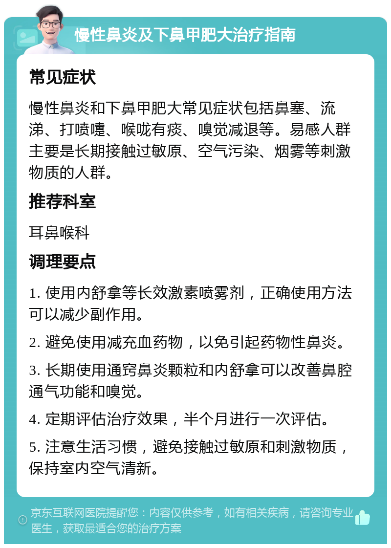 慢性鼻炎及下鼻甲肥大治疗指南 常见症状 慢性鼻炎和下鼻甲肥大常见症状包括鼻塞、流涕、打喷嚏、喉咙有痰、嗅觉减退等。易感人群主要是长期接触过敏原、空气污染、烟雾等刺激物质的人群。 推荐科室 耳鼻喉科 调理要点 1. 使用内舒拿等长效激素喷雾剂，正确使用方法可以减少副作用。 2. 避免使用减充血药物，以免引起药物性鼻炎。 3. 长期使用通窍鼻炎颗粒和内舒拿可以改善鼻腔通气功能和嗅觉。 4. 定期评估治疗效果，半个月进行一次评估。 5. 注意生活习惯，避免接触过敏原和刺激物质，保持室内空气清新。