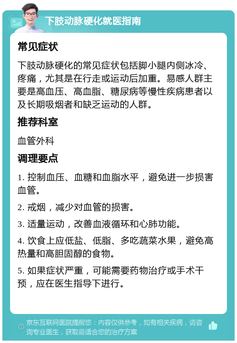 下肢动脉硬化就医指南 常见症状 下肢动脉硬化的常见症状包括脚小腿内侧冰冷、疼痛，尤其是在行走或运动后加重。易感人群主要是高血压、高血脂、糖尿病等慢性疾病患者以及长期吸烟者和缺乏运动的人群。 推荐科室 血管外科 调理要点 1. 控制血压、血糖和血脂水平，避免进一步损害血管。 2. 戒烟，减少对血管的损害。 3. 适量运动，改善血液循环和心肺功能。 4. 饮食上应低盐、低脂、多吃蔬菜水果，避免高热量和高胆固醇的食物。 5. 如果症状严重，可能需要药物治疗或手术干预，应在医生指导下进行。