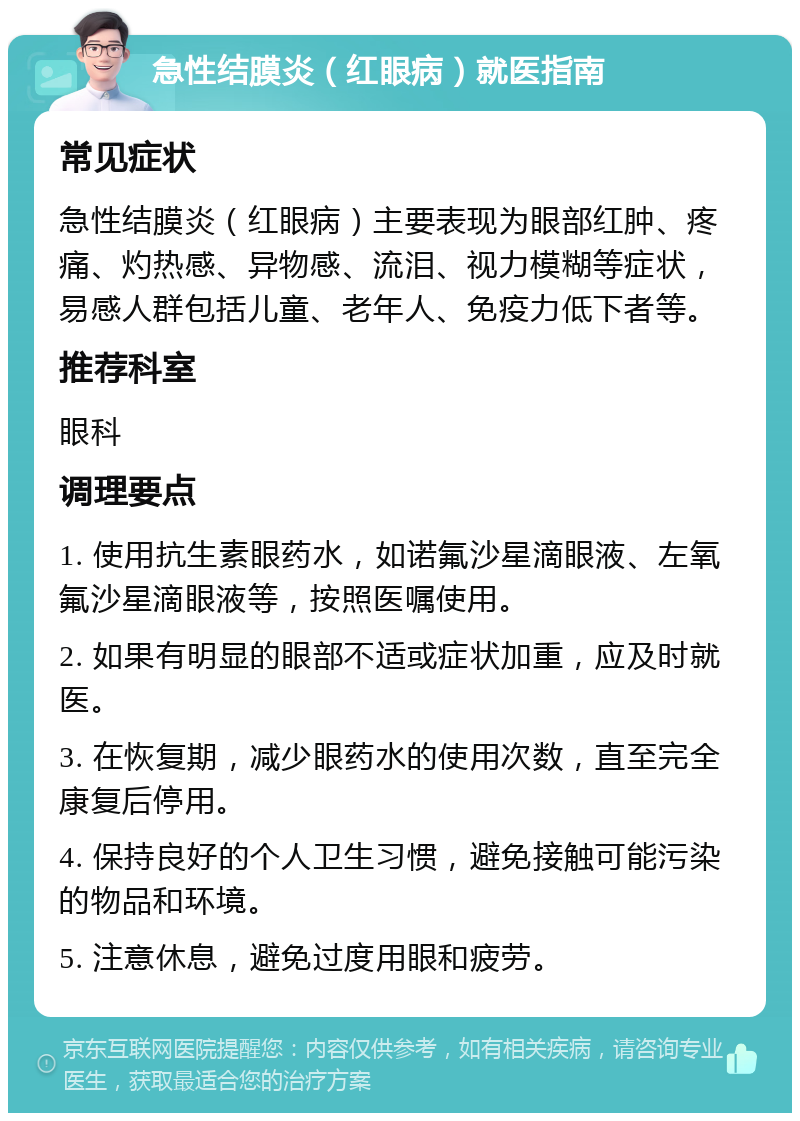 急性结膜炎（红眼病）就医指南 常见症状 急性结膜炎（红眼病）主要表现为眼部红肿、疼痛、灼热感、异物感、流泪、视力模糊等症状，易感人群包括儿童、老年人、免疫力低下者等。 推荐科室 眼科 调理要点 1. 使用抗生素眼药水，如诺氟沙星滴眼液、左氧氟沙星滴眼液等，按照医嘱使用。 2. 如果有明显的眼部不适或症状加重，应及时就医。 3. 在恢复期，减少眼药水的使用次数，直至完全康复后停用。 4. 保持良好的个人卫生习惯，避免接触可能污染的物品和环境。 5. 注意休息，避免过度用眼和疲劳。