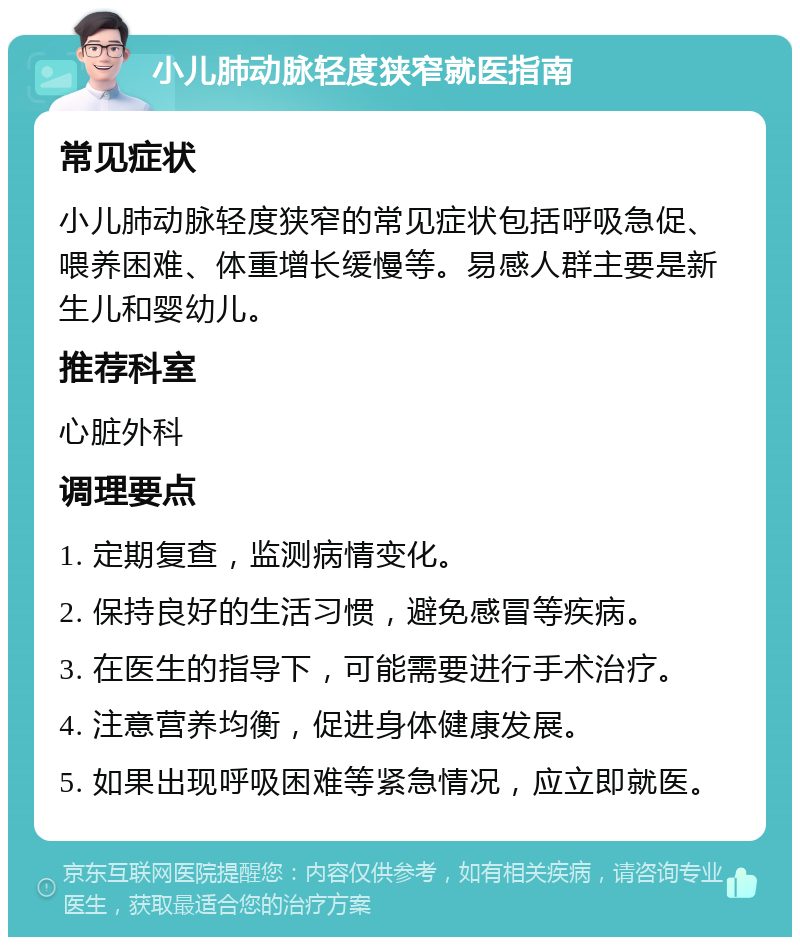 小儿肺动脉轻度狭窄就医指南 常见症状 小儿肺动脉轻度狭窄的常见症状包括呼吸急促、喂养困难、体重增长缓慢等。易感人群主要是新生儿和婴幼儿。 推荐科室 心脏外科 调理要点 1. 定期复查，监测病情变化。 2. 保持良好的生活习惯，避免感冒等疾病。 3. 在医生的指导下，可能需要进行手术治疗。 4. 注意营养均衡，促进身体健康发展。 5. 如果出现呼吸困难等紧急情况，应立即就医。