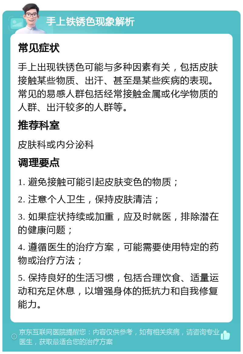 手上铁锈色现象解析 常见症状 手上出现铁锈色可能与多种因素有关，包括皮肤接触某些物质、出汗、甚至是某些疾病的表现。常见的易感人群包括经常接触金属或化学物质的人群、出汗较多的人群等。 推荐科室 皮肤科或内分泌科 调理要点 1. 避免接触可能引起皮肤变色的物质； 2. 注意个人卫生，保持皮肤清洁； 3. 如果症状持续或加重，应及时就医，排除潜在的健康问题； 4. 遵循医生的治疗方案，可能需要使用特定的药物或治疗方法； 5. 保持良好的生活习惯，包括合理饮食、适量运动和充足休息，以增强身体的抵抗力和自我修复能力。