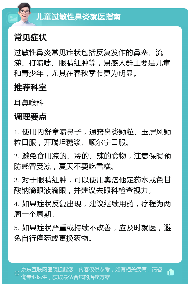 儿童过敏性鼻炎就医指南 常见症状 过敏性鼻炎常见症状包括反复发作的鼻塞、流涕、打喷嚏、眼睛红肿等，易感人群主要是儿童和青少年，尤其在春秋季节更为明显。 推荐科室 耳鼻喉科 调理要点 1. 使用内舒拿喷鼻子，通窍鼻炎颗粒、玉屏风颗粒口服，开瑞坦糖浆、顺尔宁口服。 2. 避免食用凉的、冷的、辣的食物，注意保暖预防感冒受凉，夏天不要吃雪糕。 3. 对于眼睛红肿，可以使用奥洛他定药水或色甘酸钠滴眼液滴眼，并建议去眼科检查视力。 4. 如果症状反复出现，建议继续用药，疗程为两周一个周期。 5. 如果症状严重或持续不改善，应及时就医，避免自行停药或更换药物。