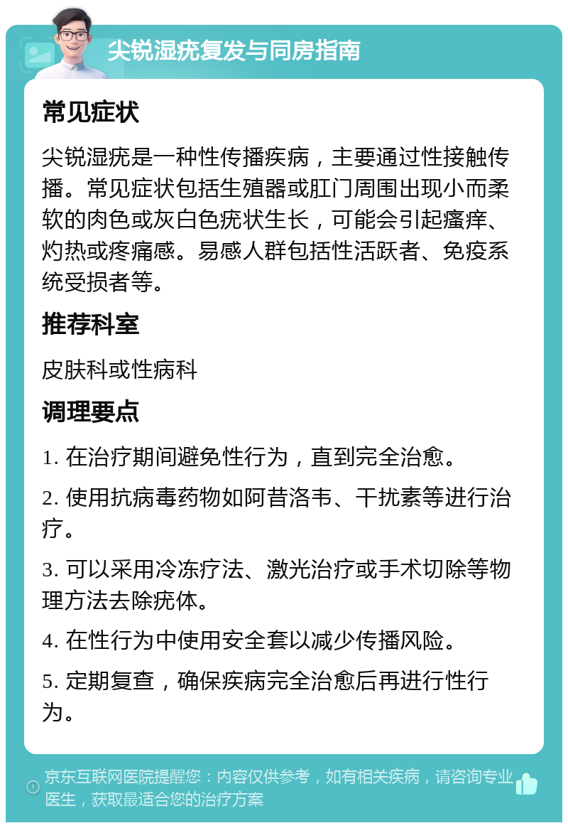 尖锐湿疣复发与同房指南 常见症状 尖锐湿疣是一种性传播疾病，主要通过性接触传播。常见症状包括生殖器或肛门周围出现小而柔软的肉色或灰白色疣状生长，可能会引起瘙痒、灼热或疼痛感。易感人群包括性活跃者、免疫系统受损者等。 推荐科室 皮肤科或性病科 调理要点 1. 在治疗期间避免性行为，直到完全治愈。 2. 使用抗病毒药物如阿昔洛韦、干扰素等进行治疗。 3. 可以采用冷冻疗法、激光治疗或手术切除等物理方法去除疣体。 4. 在性行为中使用安全套以减少传播风险。 5. 定期复查，确保疾病完全治愈后再进行性行为。