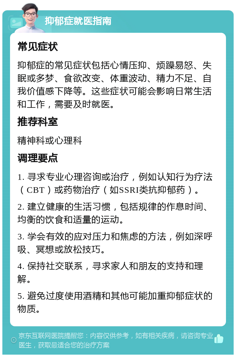 抑郁症就医指南 常见症状 抑郁症的常见症状包括心情压抑、烦躁易怒、失眠或多梦、食欲改变、体重波动、精力不足、自我价值感下降等。这些症状可能会影响日常生活和工作，需要及时就医。 推荐科室 精神科或心理科 调理要点 1. 寻求专业心理咨询或治疗，例如认知行为疗法（CBT）或药物治疗（如SSRI类抗抑郁药）。 2. 建立健康的生活习惯，包括规律的作息时间、均衡的饮食和适量的运动。 3. 学会有效的应对压力和焦虑的方法，例如深呼吸、冥想或放松技巧。 4. 保持社交联系，寻求家人和朋友的支持和理解。 5. 避免过度使用酒精和其他可能加重抑郁症状的物质。