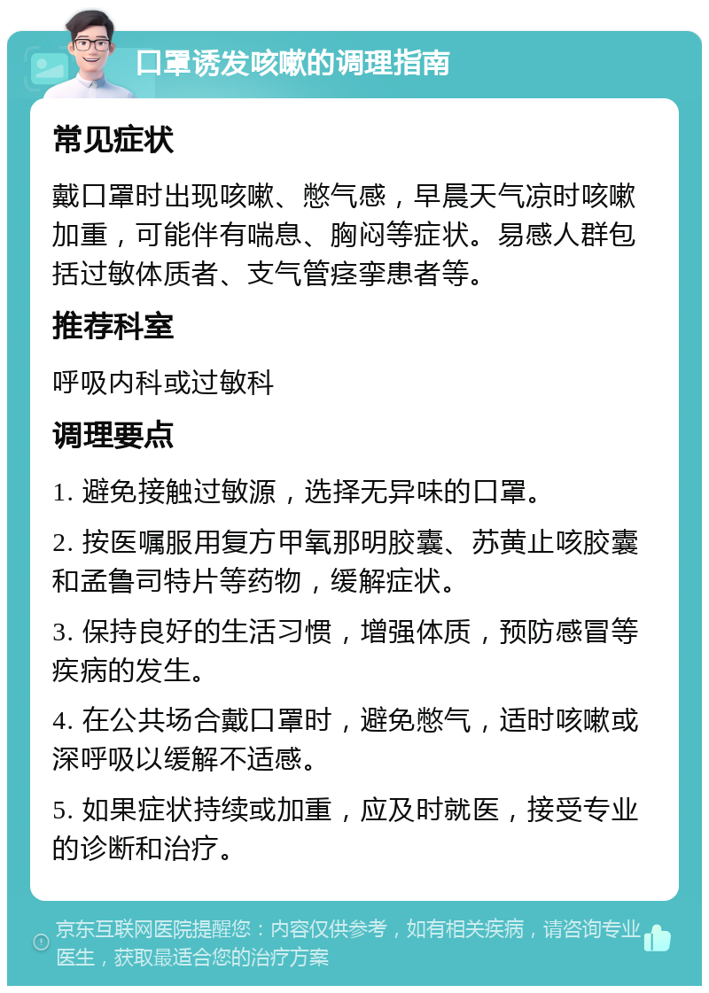 口罩诱发咳嗽的调理指南 常见症状 戴口罩时出现咳嗽、憋气感，早晨天气凉时咳嗽加重，可能伴有喘息、胸闷等症状。易感人群包括过敏体质者、支气管痉挛患者等。 推荐科室 呼吸内科或过敏科 调理要点 1. 避免接触过敏源，选择无异味的口罩。 2. 按医嘱服用复方甲氧那明胶囊、苏黄止咳胶囊和孟鲁司特片等药物，缓解症状。 3. 保持良好的生活习惯，增强体质，预防感冒等疾病的发生。 4. 在公共场合戴口罩时，避免憋气，适时咳嗽或深呼吸以缓解不适感。 5. 如果症状持续或加重，应及时就医，接受专业的诊断和治疗。