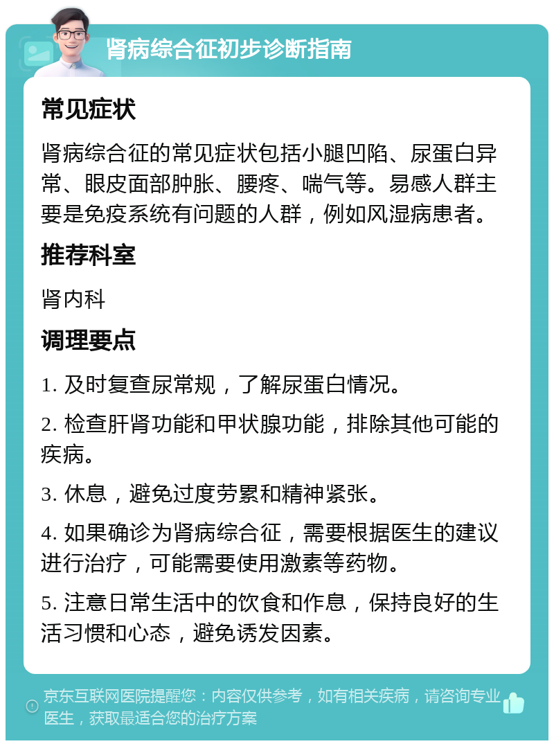 肾病综合征初步诊断指南 常见症状 肾病综合征的常见症状包括小腿凹陷、尿蛋白异常、眼皮面部肿胀、腰疼、喘气等。易感人群主要是免疫系统有问题的人群，例如风湿病患者。 推荐科室 肾内科 调理要点 1. 及时复查尿常规，了解尿蛋白情况。 2. 检查肝肾功能和甲状腺功能，排除其他可能的疾病。 3. 休息，避免过度劳累和精神紧张。 4. 如果确诊为肾病综合征，需要根据医生的建议进行治疗，可能需要使用激素等药物。 5. 注意日常生活中的饮食和作息，保持良好的生活习惯和心态，避免诱发因素。