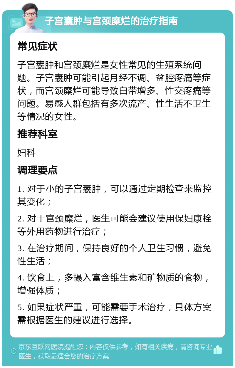 子宫囊肿与宫颈糜烂的治疗指南 常见症状 子宫囊肿和宫颈糜烂是女性常见的生殖系统问题。子宫囊肿可能引起月经不调、盆腔疼痛等症状，而宫颈糜烂可能导致白带增多、性交疼痛等问题。易感人群包括有多次流产、性生活不卫生等情况的女性。 推荐科室 妇科 调理要点 1. 对于小的子宫囊肿，可以通过定期检查来监控其变化； 2. 对于宫颈糜烂，医生可能会建议使用保妇康栓等外用药物进行治疗； 3. 在治疗期间，保持良好的个人卫生习惯，避免性生活； 4. 饮食上，多摄入富含维生素和矿物质的食物，增强体质； 5. 如果症状严重，可能需要手术治疗，具体方案需根据医生的建议进行选择。