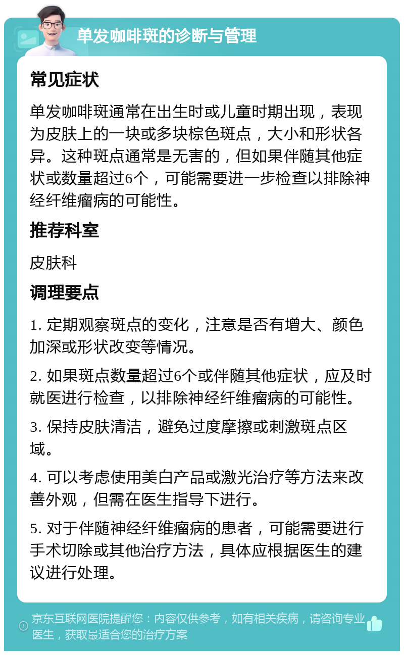 单发咖啡斑的诊断与管理 常见症状 单发咖啡斑通常在出生时或儿童时期出现，表现为皮肤上的一块或多块棕色斑点，大小和形状各异。这种斑点通常是无害的，但如果伴随其他症状或数量超过6个，可能需要进一步检查以排除神经纤维瘤病的可能性。 推荐科室 皮肤科 调理要点 1. 定期观察斑点的变化，注意是否有增大、颜色加深或形状改变等情况。 2. 如果斑点数量超过6个或伴随其他症状，应及时就医进行检查，以排除神经纤维瘤病的可能性。 3. 保持皮肤清洁，避免过度摩擦或刺激斑点区域。 4. 可以考虑使用美白产品或激光治疗等方法来改善外观，但需在医生指导下进行。 5. 对于伴随神经纤维瘤病的患者，可能需要进行手术切除或其他治疗方法，具体应根据医生的建议进行处理。