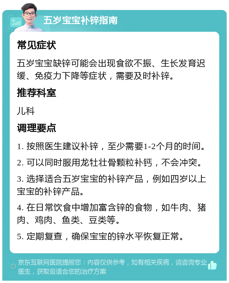 五岁宝宝补锌指南 常见症状 五岁宝宝缺锌可能会出现食欲不振、生长发育迟缓、免疫力下降等症状，需要及时补锌。 推荐科室 儿科 调理要点 1. 按照医生建议补锌，至少需要1-2个月的时间。 2. 可以同时服用龙牡壮骨颗粒补钙，不会冲突。 3. 选择适合五岁宝宝的补锌产品，例如四岁以上宝宝的补锌产品。 4. 在日常饮食中增加富含锌的食物，如牛肉、猪肉、鸡肉、鱼类、豆类等。 5. 定期复查，确保宝宝的锌水平恢复正常。