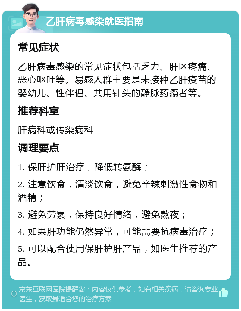 乙肝病毒感染就医指南 常见症状 乙肝病毒感染的常见症状包括乏力、肝区疼痛、恶心呕吐等。易感人群主要是未接种乙肝疫苗的婴幼儿、性伴侣、共用针头的静脉药瘾者等。 推荐科室 肝病科或传染病科 调理要点 1. 保肝护肝治疗，降低转氨酶； 2. 注意饮食，清淡饮食，避免辛辣刺激性食物和酒精； 3. 避免劳累，保持良好情绪，避免熬夜； 4. 如果肝功能仍然异常，可能需要抗病毒治疗； 5. 可以配合使用保肝护肝产品，如医生推荐的产品。