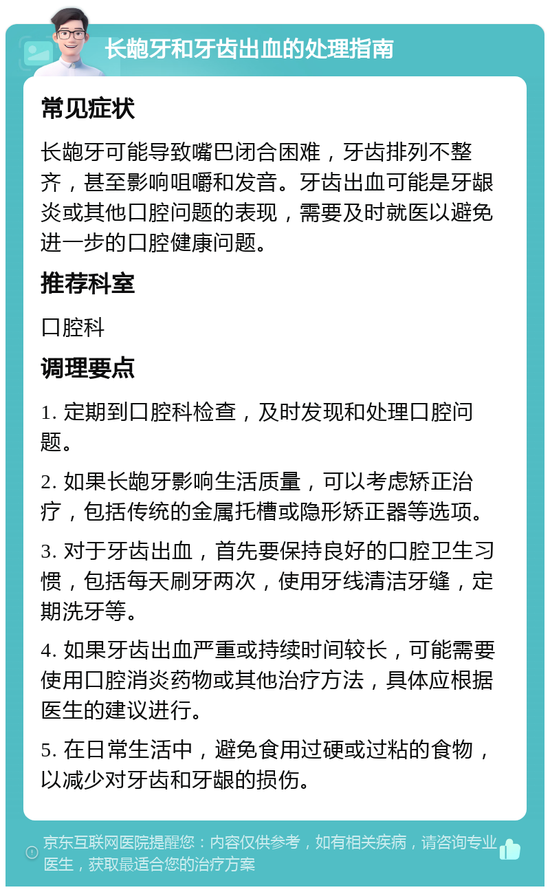 长龅牙和牙齿出血的处理指南 常见症状 长龅牙可能导致嘴巴闭合困难，牙齿排列不整齐，甚至影响咀嚼和发音。牙齿出血可能是牙龈炎或其他口腔问题的表现，需要及时就医以避免进一步的口腔健康问题。 推荐科室 口腔科 调理要点 1. 定期到口腔科检查，及时发现和处理口腔问题。 2. 如果长龅牙影响生活质量，可以考虑矫正治疗，包括传统的金属托槽或隐形矫正器等选项。 3. 对于牙齿出血，首先要保持良好的口腔卫生习惯，包括每天刷牙两次，使用牙线清洁牙缝，定期洗牙等。 4. 如果牙齿出血严重或持续时间较长，可能需要使用口腔消炎药物或其他治疗方法，具体应根据医生的建议进行。 5. 在日常生活中，避免食用过硬或过粘的食物，以减少对牙齿和牙龈的损伤。