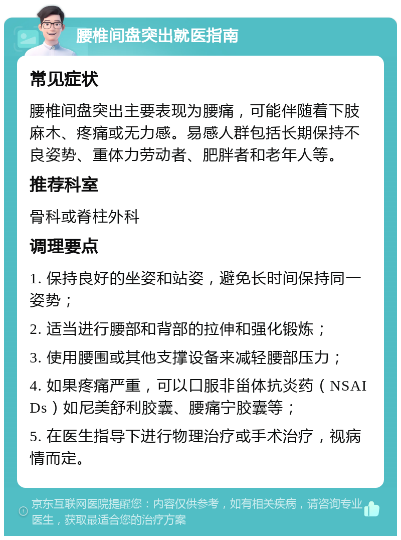 腰椎间盘突出就医指南 常见症状 腰椎间盘突出主要表现为腰痛，可能伴随着下肢麻木、疼痛或无力感。易感人群包括长期保持不良姿势、重体力劳动者、肥胖者和老年人等。 推荐科室 骨科或脊柱外科 调理要点 1. 保持良好的坐姿和站姿，避免长时间保持同一姿势； 2. 适当进行腰部和背部的拉伸和强化锻炼； 3. 使用腰围或其他支撑设备来减轻腰部压力； 4. 如果疼痛严重，可以口服非甾体抗炎药（NSAIDs）如尼美舒利胶囊、腰痛宁胶囊等； 5. 在医生指导下进行物理治疗或手术治疗，视病情而定。