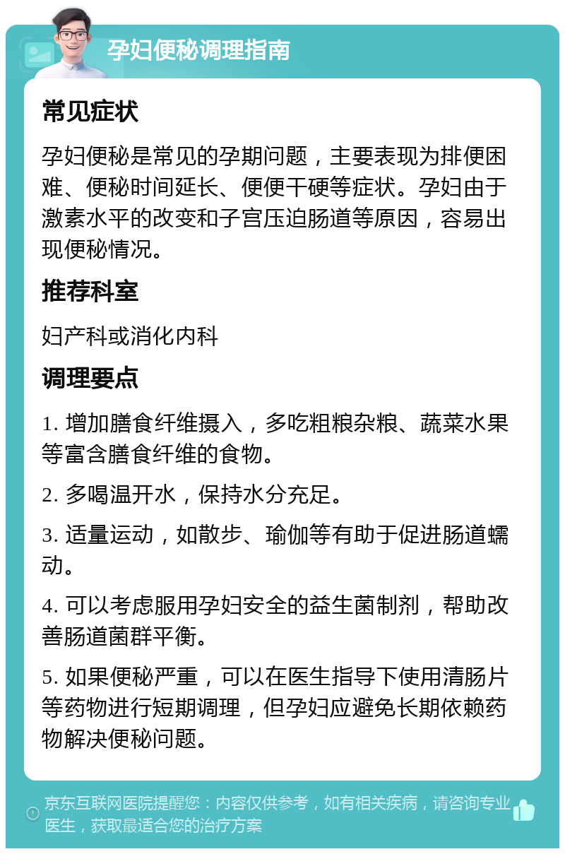 孕妇便秘调理指南 常见症状 孕妇便秘是常见的孕期问题，主要表现为排便困难、便秘时间延长、便便干硬等症状。孕妇由于激素水平的改变和子宫压迫肠道等原因，容易出现便秘情况。 推荐科室 妇产科或消化内科 调理要点 1. 增加膳食纤维摄入，多吃粗粮杂粮、蔬菜水果等富含膳食纤维的食物。 2. 多喝温开水，保持水分充足。 3. 适量运动，如散步、瑜伽等有助于促进肠道蠕动。 4. 可以考虑服用孕妇安全的益生菌制剂，帮助改善肠道菌群平衡。 5. 如果便秘严重，可以在医生指导下使用清肠片等药物进行短期调理，但孕妇应避免长期依赖药物解决便秘问题。