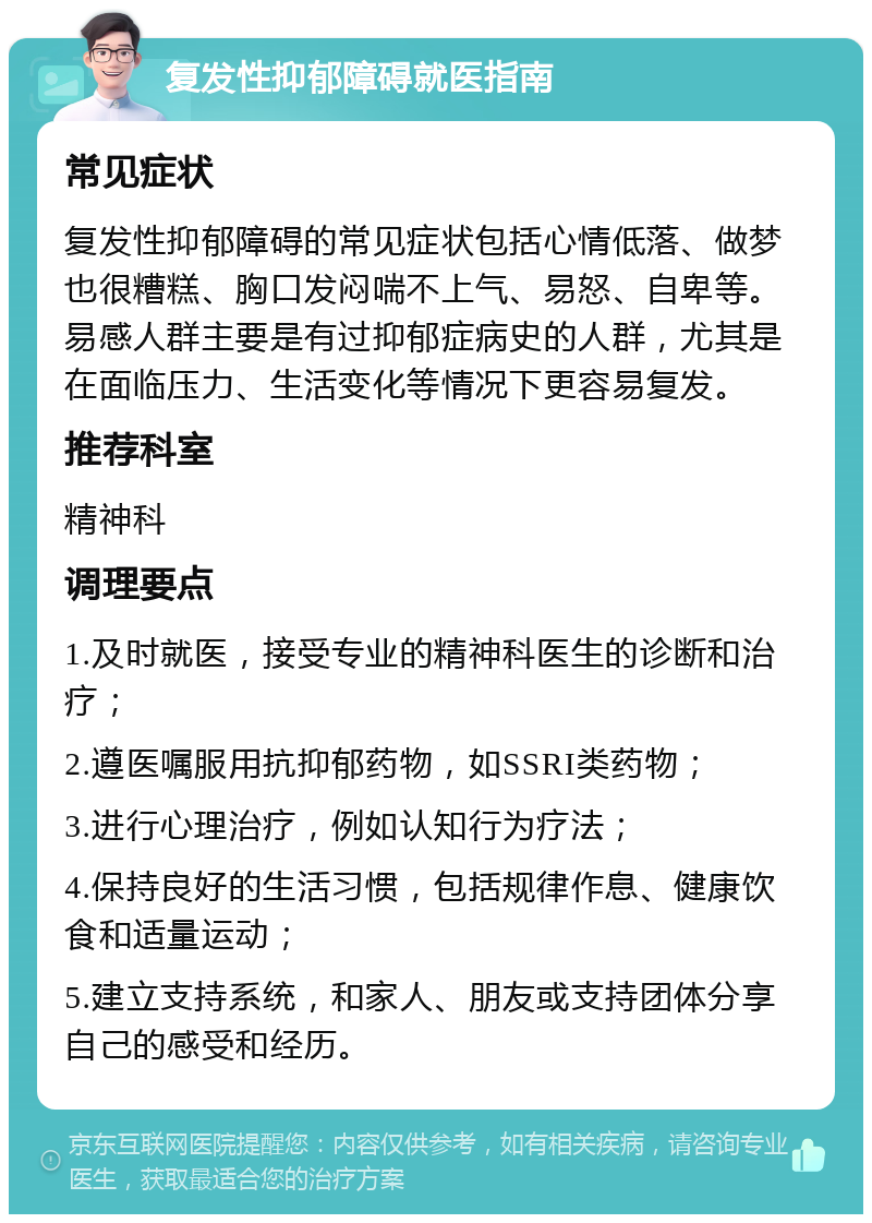 复发性抑郁障碍就医指南 常见症状 复发性抑郁障碍的常见症状包括心情低落、做梦也很糟糕、胸口发闷喘不上气、易怒、自卑等。易感人群主要是有过抑郁症病史的人群，尤其是在面临压力、生活变化等情况下更容易复发。 推荐科室 精神科 调理要点 1.及时就医，接受专业的精神科医生的诊断和治疗； 2.遵医嘱服用抗抑郁药物，如SSRI类药物； 3.进行心理治疗，例如认知行为疗法； 4.保持良好的生活习惯，包括规律作息、健康饮食和适量运动； 5.建立支持系统，和家人、朋友或支持团体分享自己的感受和经历。