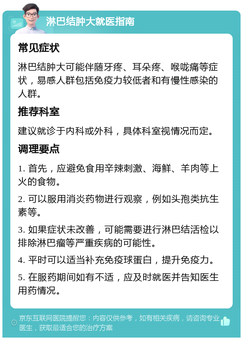 淋巴结肿大就医指南 常见症状 淋巴结肿大可能伴随牙疼、耳朵疼、喉咙痛等症状，易感人群包括免疫力较低者和有慢性感染的人群。 推荐科室 建议就诊于内科或外科，具体科室视情况而定。 调理要点 1. 首先，应避免食用辛辣刺激、海鲜、羊肉等上火的食物。 2. 可以服用消炎药物进行观察，例如头孢类抗生素等。 3. 如果症状未改善，可能需要进行淋巴结活检以排除淋巴瘤等严重疾病的可能性。 4. 平时可以适当补充免疫球蛋白，提升免疫力。 5. 在服药期间如有不适，应及时就医并告知医生用药情况。