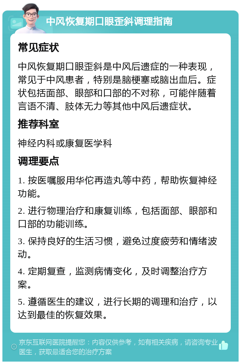 中风恢复期口眼歪斜调理指南 常见症状 中风恢复期口眼歪斜是中风后遗症的一种表现，常见于中风患者，特别是脑梗塞或脑出血后。症状包括面部、眼部和口部的不对称，可能伴随着言语不清、肢体无力等其他中风后遗症状。 推荐科室 神经内科或康复医学科 调理要点 1. 按医嘱服用华佗再造丸等中药，帮助恢复神经功能。 2. 进行物理治疗和康复训练，包括面部、眼部和口部的功能训练。 3. 保持良好的生活习惯，避免过度疲劳和情绪波动。 4. 定期复查，监测病情变化，及时调整治疗方案。 5. 遵循医生的建议，进行长期的调理和治疗，以达到最佳的恢复效果。