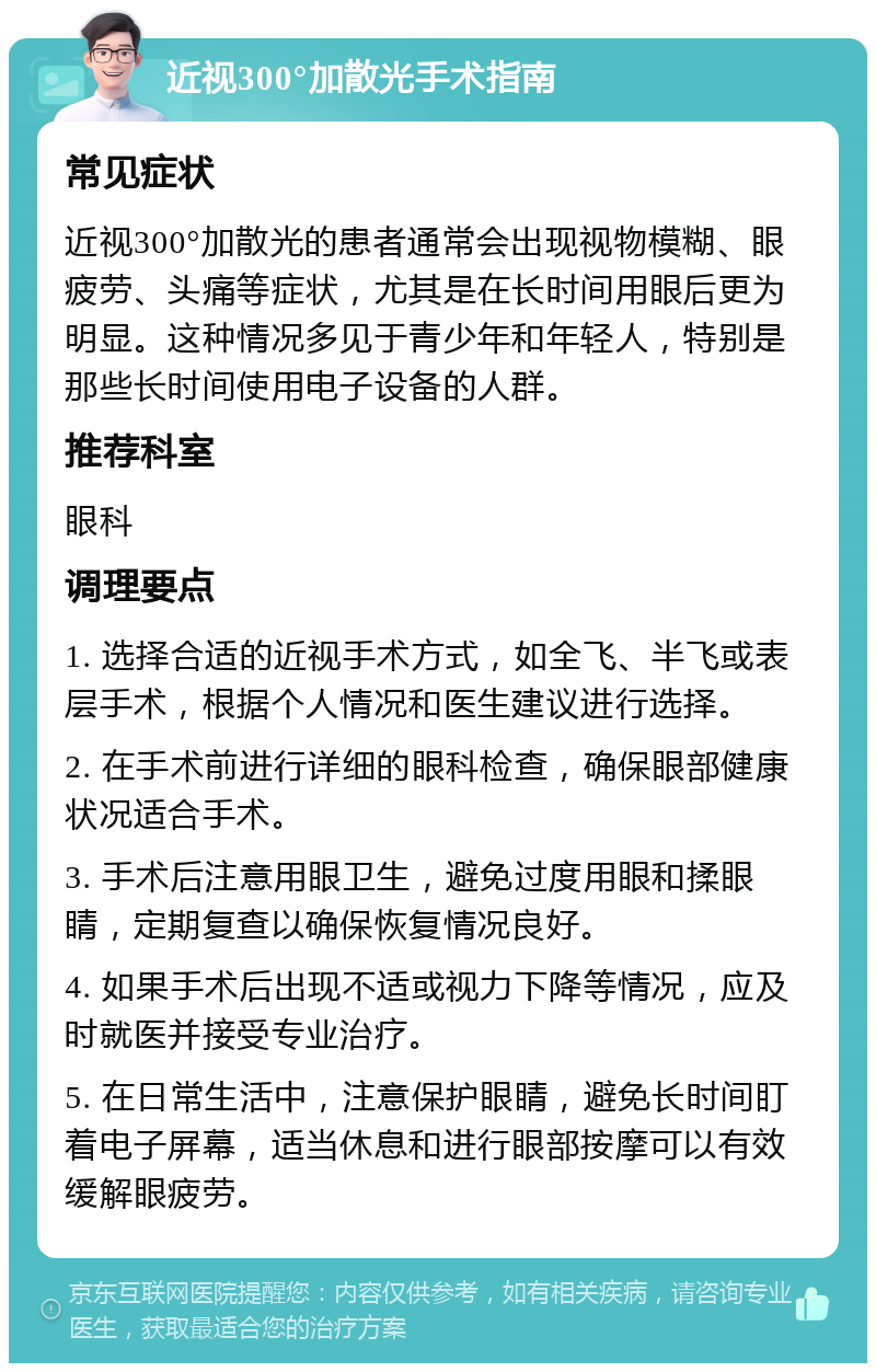 近视300°加散光手术指南 常见症状 近视300°加散光的患者通常会出现视物模糊、眼疲劳、头痛等症状，尤其是在长时间用眼后更为明显。这种情况多见于青少年和年轻人，特别是那些长时间使用电子设备的人群。 推荐科室 眼科 调理要点 1. 选择合适的近视手术方式，如全飞、半飞或表层手术，根据个人情况和医生建议进行选择。 2. 在手术前进行详细的眼科检查，确保眼部健康状况适合手术。 3. 手术后注意用眼卫生，避免过度用眼和揉眼睛，定期复查以确保恢复情况良好。 4. 如果手术后出现不适或视力下降等情况，应及时就医并接受专业治疗。 5. 在日常生活中，注意保护眼睛，避免长时间盯着电子屏幕，适当休息和进行眼部按摩可以有效缓解眼疲劳。