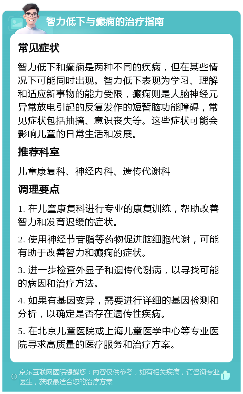 智力低下与癫痫的治疗指南 常见症状 智力低下和癫痫是两种不同的疾病，但在某些情况下可能同时出现。智力低下表现为学习、理解和适应新事物的能力受限，癫痫则是大脑神经元异常放电引起的反复发作的短暂脑功能障碍，常见症状包括抽搐、意识丧失等。这些症状可能会影响儿童的日常生活和发展。 推荐科室 儿童康复科、神经内科、遗传代谢科 调理要点 1. 在儿童康复科进行专业的康复训练，帮助改善智力和发育迟缓的症状。 2. 使用神经节苷脂等药物促进脑细胞代谢，可能有助于改善智力和癫痫的症状。 3. 进一步检查外显子和遗传代谢病，以寻找可能的病因和治疗方法。 4. 如果有基因变异，需要进行详细的基因检测和分析，以确定是否存在遗传性疾病。 5. 在北京儿童医院或上海儿童医学中心等专业医院寻求高质量的医疗服务和治疗方案。