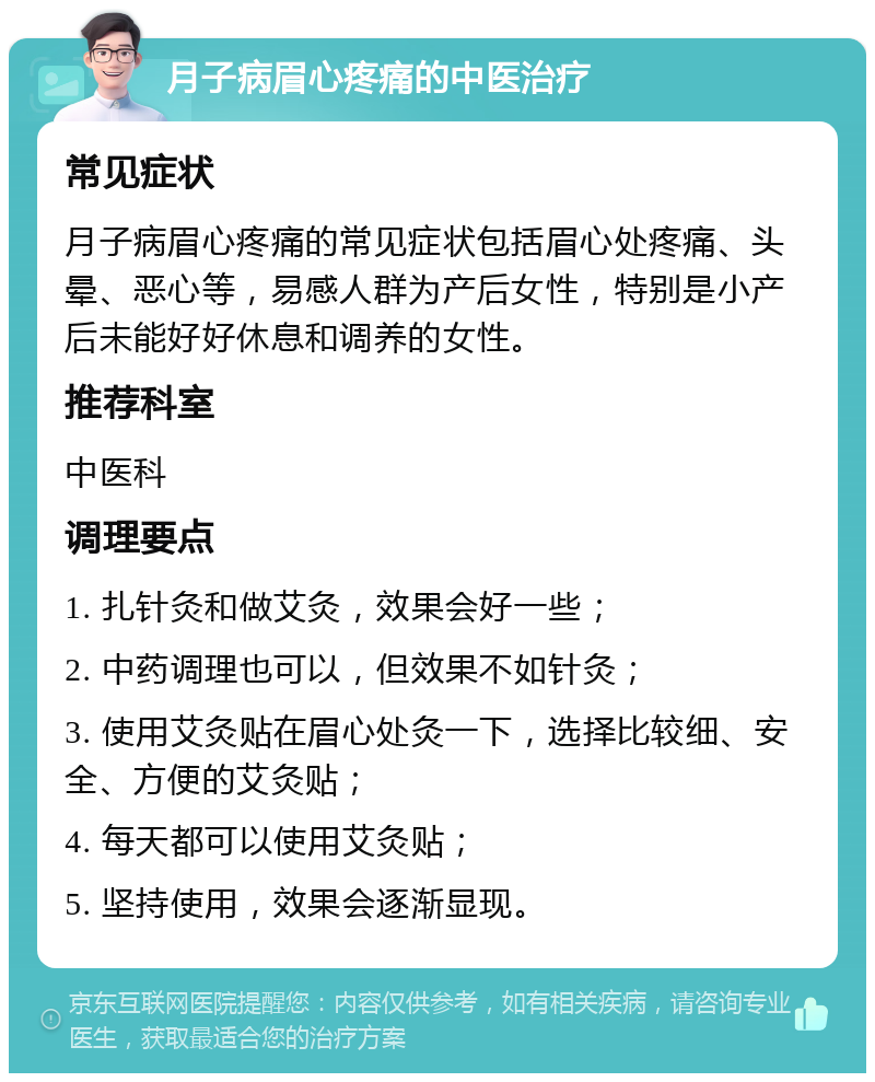 月子病眉心疼痛的中医治疗 常见症状 月子病眉心疼痛的常见症状包括眉心处疼痛、头晕、恶心等，易感人群为产后女性，特别是小产后未能好好休息和调养的女性。 推荐科室 中医科 调理要点 1. 扎针灸和做艾灸，效果会好一些； 2. 中药调理也可以，但效果不如针灸； 3. 使用艾灸贴在眉心处灸一下，选择比较细、安全、方便的艾灸贴； 4. 每天都可以使用艾灸贴； 5. 坚持使用，效果会逐渐显现。