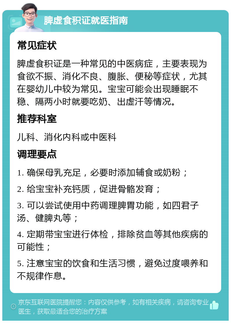 脾虚食积证就医指南 常见症状 脾虚食积证是一种常见的中医病症，主要表现为食欲不振、消化不良、腹胀、便秘等症状，尤其在婴幼儿中较为常见。宝宝可能会出现睡眠不稳、隔两小时就要吃奶、出虚汗等情况。 推荐科室 儿科、消化内科或中医科 调理要点 1. 确保母乳充足，必要时添加辅食或奶粉； 2. 给宝宝补充钙质，促进骨骼发育； 3. 可以尝试使用中药调理脾胃功能，如四君子汤、健脾丸等； 4. 定期带宝宝进行体检，排除贫血等其他疾病的可能性； 5. 注意宝宝的饮食和生活习惯，避免过度喂养和不规律作息。