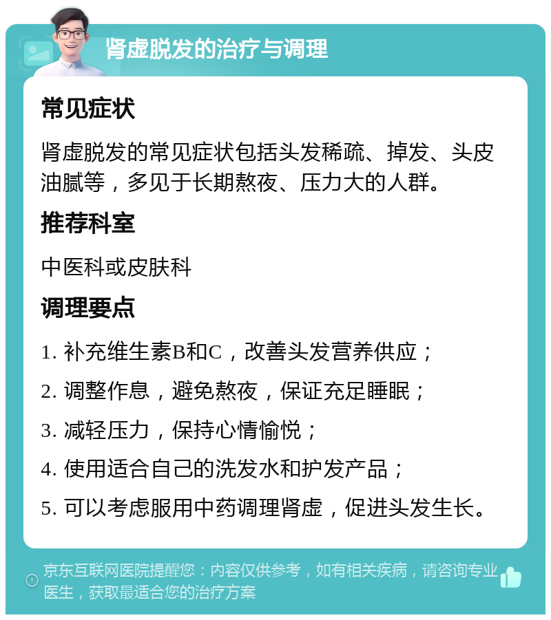 肾虚脱发的治疗与调理 常见症状 肾虚脱发的常见症状包括头发稀疏、掉发、头皮油腻等，多见于长期熬夜、压力大的人群。 推荐科室 中医科或皮肤科 调理要点 1. 补充维生素B和C，改善头发营养供应； 2. 调整作息，避免熬夜，保证充足睡眠； 3. 减轻压力，保持心情愉悦； 4. 使用适合自己的洗发水和护发产品； 5. 可以考虑服用中药调理肾虚，促进头发生长。