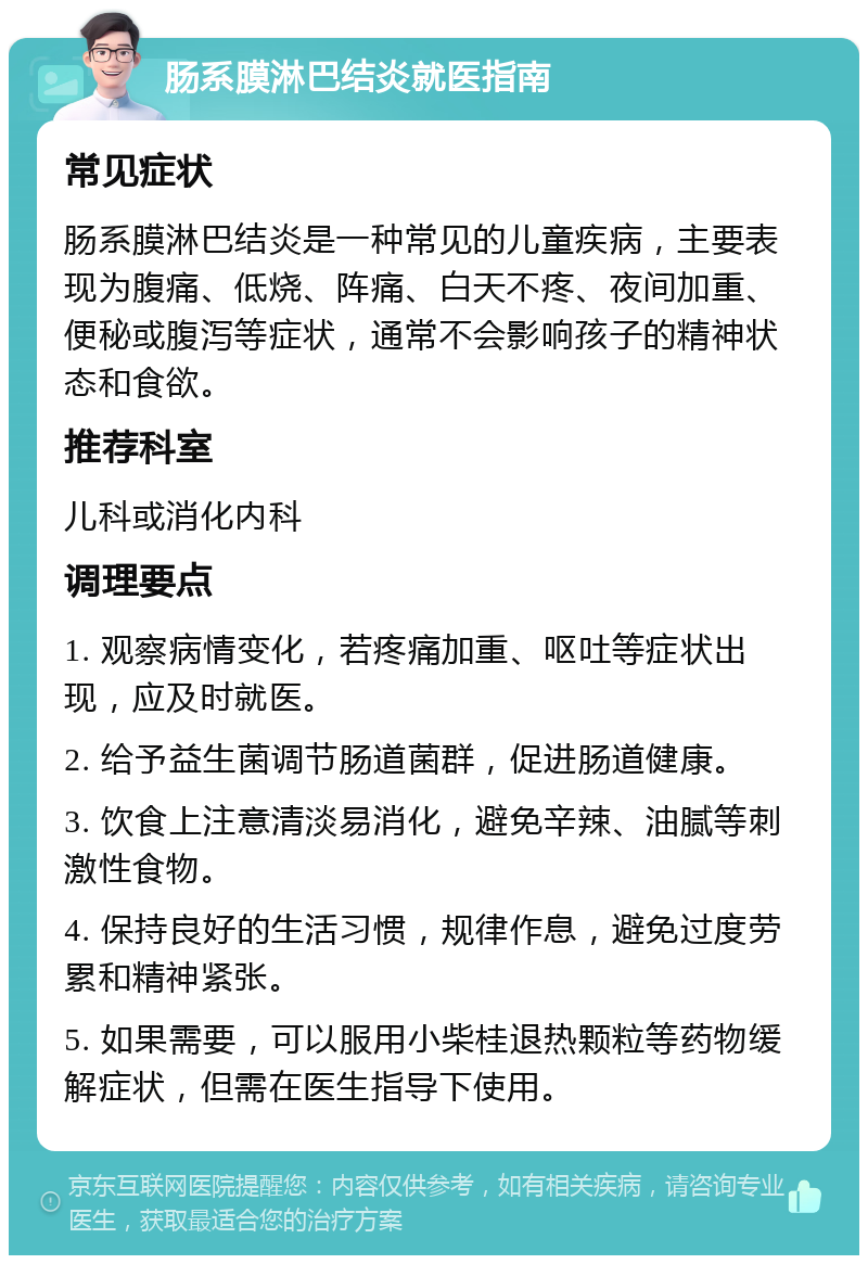 肠系膜淋巴结炎就医指南 常见症状 肠系膜淋巴结炎是一种常见的儿童疾病，主要表现为腹痛、低烧、阵痛、白天不疼、夜间加重、便秘或腹泻等症状，通常不会影响孩子的精神状态和食欲。 推荐科室 儿科或消化内科 调理要点 1. 观察病情变化，若疼痛加重、呕吐等症状出现，应及时就医。 2. 给予益生菌调节肠道菌群，促进肠道健康。 3. 饮食上注意清淡易消化，避免辛辣、油腻等刺激性食物。 4. 保持良好的生活习惯，规律作息，避免过度劳累和精神紧张。 5. 如果需要，可以服用小柴桂退热颗粒等药物缓解症状，但需在医生指导下使用。