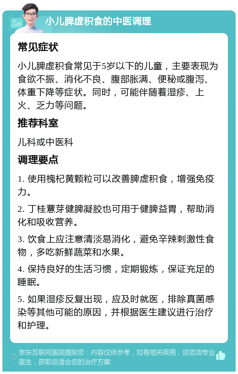 小儿脾虚积食的中医调理 常见症状 小儿脾虚积食常见于5岁以下的儿童，主要表现为食欲不振、消化不良、腹部胀满、便秘或腹泻、体重下降等症状。同时，可能伴随着湿疹、上火、乏力等问题。 推荐科室 儿科或中医科 调理要点 1. 使用槐杞黄颗粒可以改善脾虚积食，增强免疫力。 2. 丁桂薏芽健脾凝胶也可用于健脾益胃，帮助消化和吸收营养。 3. 饮食上应注意清淡易消化，避免辛辣刺激性食物，多吃新鲜蔬菜和水果。 4. 保持良好的生活习惯，定期锻炼，保证充足的睡眠。 5. 如果湿疹反复出现，应及时就医，排除真菌感染等其他可能的原因，并根据医生建议进行治疗和护理。