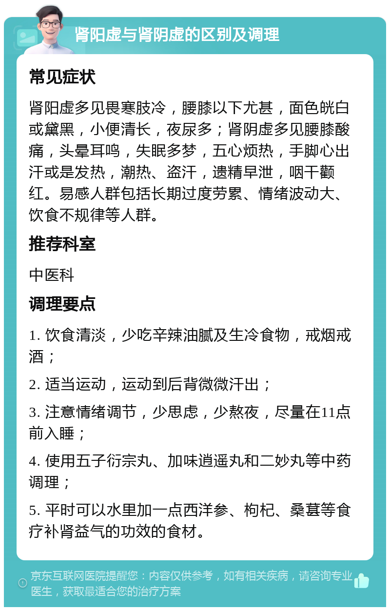 肾阳虚与肾阴虚的区别及调理 常见症状 肾阳虚多见畏寒肢冷，腰膝以下尤甚，面色㿠白或黛黑，小便清长，夜尿多；肾阴虚多见腰膝酸痛，头晕耳鸣，失眠多梦，五心烦热，手脚心出汗或是发热，潮热、盗汗，遗精早泄，咽干颧红。易感人群包括长期过度劳累、情绪波动大、饮食不规律等人群。 推荐科室 中医科 调理要点 1. 饮食清淡，少吃辛辣油腻及生冷食物，戒烟戒酒； 2. 适当运动，运动到后背微微汗出； 3. 注意情绪调节，少思虑，少熬夜，尽量在11点前入睡； 4. 使用五子衍宗丸、加味逍遥丸和二妙丸等中药调理； 5. 平时可以水里加一点西洋参、枸杞、桑葚等食疗补肾益气的功效的食材。