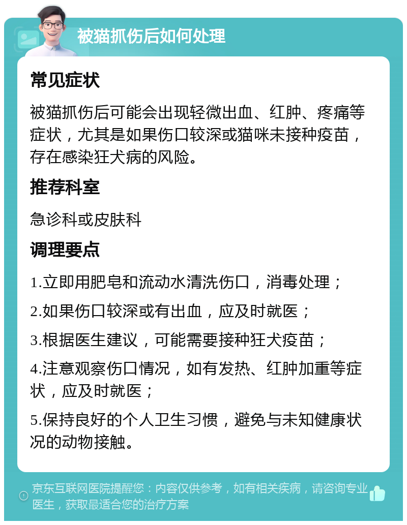 被猫抓伤后如何处理 常见症状 被猫抓伤后可能会出现轻微出血、红肿、疼痛等症状，尤其是如果伤口较深或猫咪未接种疫苗，存在感染狂犬病的风险。 推荐科室 急诊科或皮肤科 调理要点 1.立即用肥皂和流动水清洗伤口，消毒处理； 2.如果伤口较深或有出血，应及时就医； 3.根据医生建议，可能需要接种狂犬疫苗； 4.注意观察伤口情况，如有发热、红肿加重等症状，应及时就医； 5.保持良好的个人卫生习惯，避免与未知健康状况的动物接触。