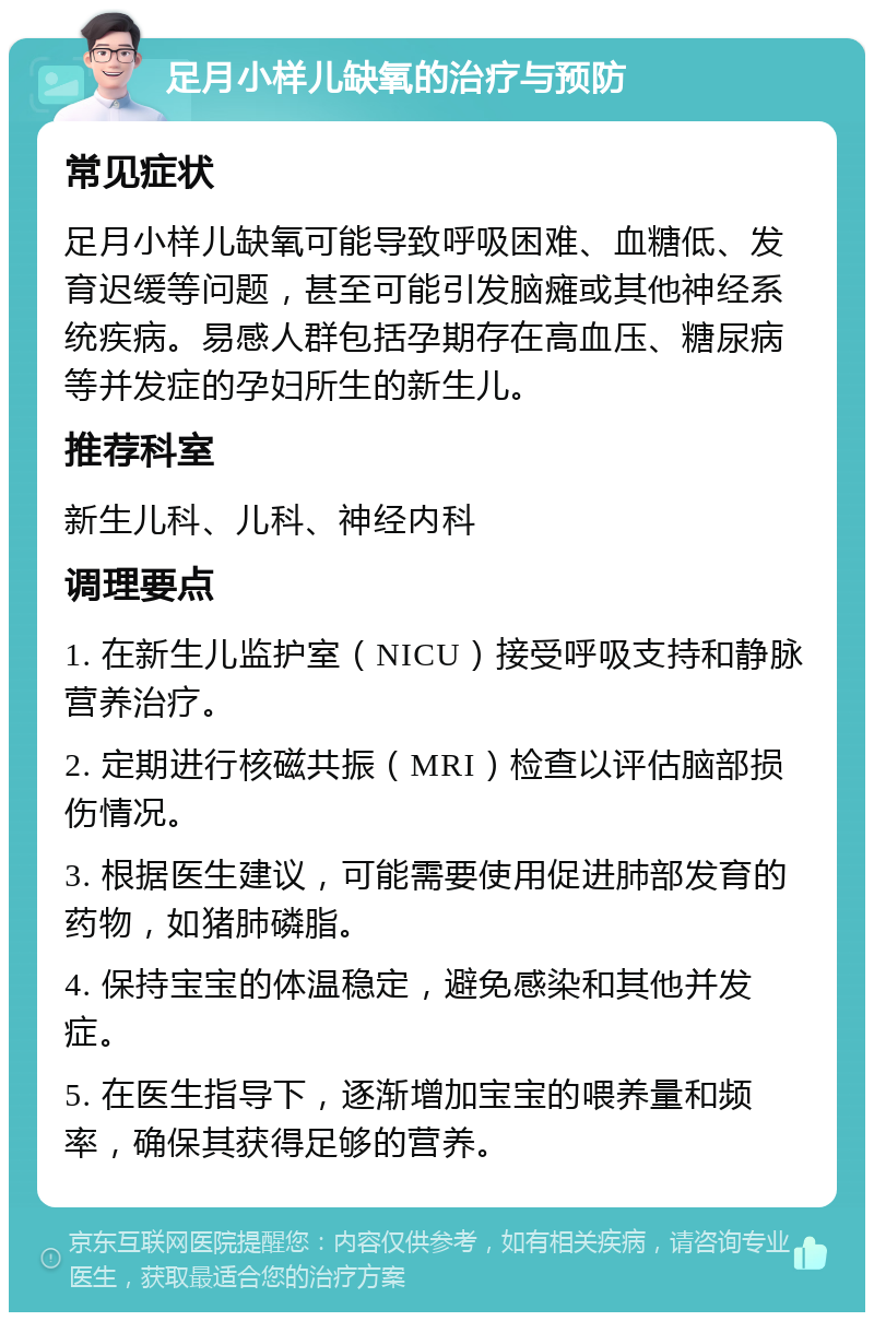 足月小样儿缺氧的治疗与预防 常见症状 足月小样儿缺氧可能导致呼吸困难、血糖低、发育迟缓等问题，甚至可能引发脑瘫或其他神经系统疾病。易感人群包括孕期存在高血压、糖尿病等并发症的孕妇所生的新生儿。 推荐科室 新生儿科、儿科、神经内科 调理要点 1. 在新生儿监护室（NICU）接受呼吸支持和静脉营养治疗。 2. 定期进行核磁共振（MRI）检查以评估脑部损伤情况。 3. 根据医生建议，可能需要使用促进肺部发育的药物，如猪肺磷脂。 4. 保持宝宝的体温稳定，避免感染和其他并发症。 5. 在医生指导下，逐渐增加宝宝的喂养量和频率，确保其获得足够的营养。