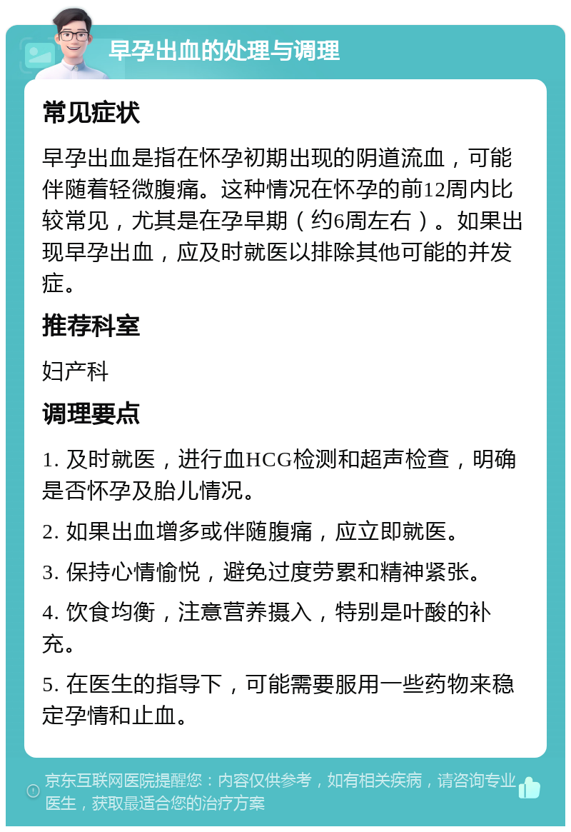 早孕出血的处理与调理 常见症状 早孕出血是指在怀孕初期出现的阴道流血，可能伴随着轻微腹痛。这种情况在怀孕的前12周内比较常见，尤其是在孕早期（约6周左右）。如果出现早孕出血，应及时就医以排除其他可能的并发症。 推荐科室 妇产科 调理要点 1. 及时就医，进行血HCG检测和超声检查，明确是否怀孕及胎儿情况。 2. 如果出血增多或伴随腹痛，应立即就医。 3. 保持心情愉悦，避免过度劳累和精神紧张。 4. 饮食均衡，注意营养摄入，特别是叶酸的补充。 5. 在医生的指导下，可能需要服用一些药物来稳定孕情和止血。