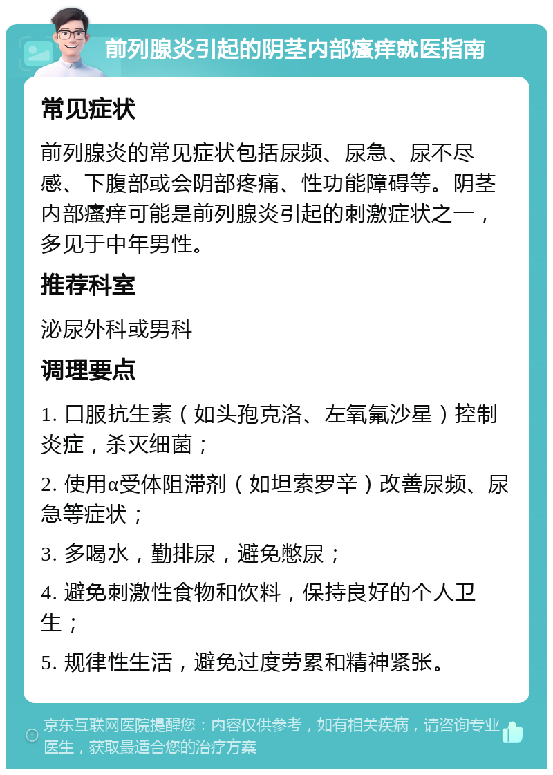 前列腺炎引起的阴茎内部瘙痒就医指南 常见症状 前列腺炎的常见症状包括尿频、尿急、尿不尽感、下腹部或会阴部疼痛、性功能障碍等。阴茎内部瘙痒可能是前列腺炎引起的刺激症状之一，多见于中年男性。 推荐科室 泌尿外科或男科 调理要点 1. 口服抗生素（如头孢克洛、左氧氟沙星）控制炎症，杀灭细菌； 2. 使用α受体阻滞剂（如坦索罗辛）改善尿频、尿急等症状； 3. 多喝水，勤排尿，避免憋尿； 4. 避免刺激性食物和饮料，保持良好的个人卫生； 5. 规律性生活，避免过度劳累和精神紧张。