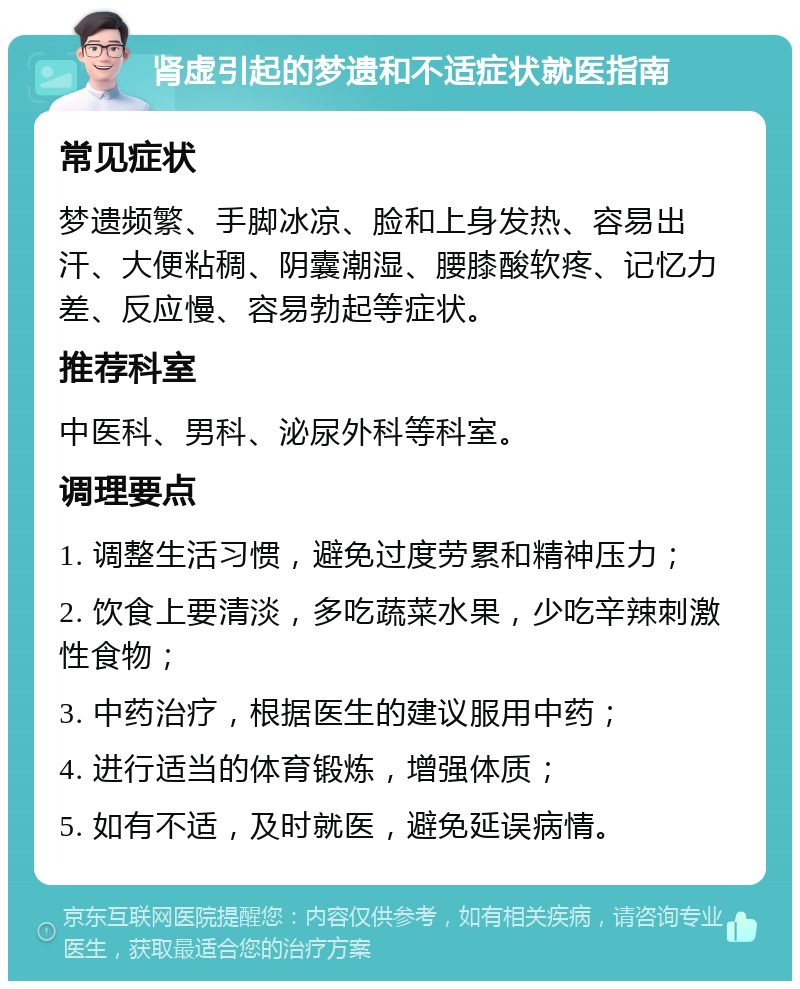 肾虚引起的梦遗和不适症状就医指南 常见症状 梦遗频繁、手脚冰凉、脸和上身发热、容易出汗、大便粘稠、阴囊潮湿、腰膝酸软疼、记忆力差、反应慢、容易勃起等症状。 推荐科室 中医科、男科、泌尿外科等科室。 调理要点 1. 调整生活习惯，避免过度劳累和精神压力； 2. 饮食上要清淡，多吃蔬菜水果，少吃辛辣刺激性食物； 3. 中药治疗，根据医生的建议服用中药； 4. 进行适当的体育锻炼，增强体质； 5. 如有不适，及时就医，避免延误病情。