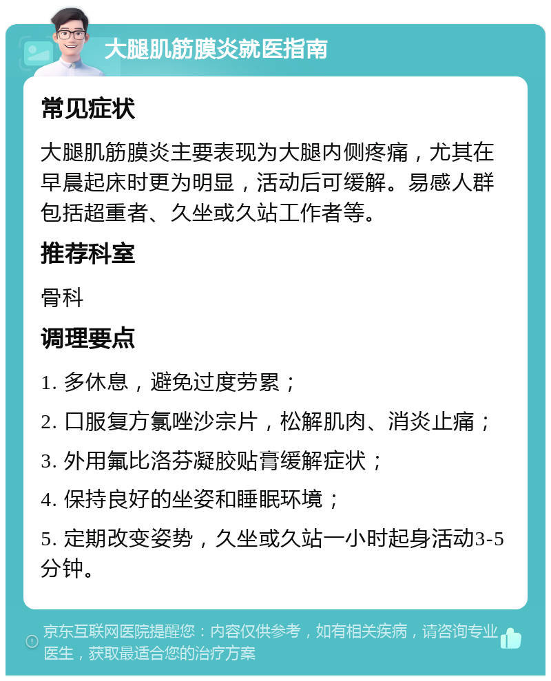 大腿肌筋膜炎就医指南 常见症状 大腿肌筋膜炎主要表现为大腿内侧疼痛，尤其在早晨起床时更为明显，活动后可缓解。易感人群包括超重者、久坐或久站工作者等。 推荐科室 骨科 调理要点 1. 多休息，避免过度劳累； 2. 口服复方氯唑沙宗片，松解肌肉、消炎止痛； 3. 外用氟比洛芬凝胶贴膏缓解症状； 4. 保持良好的坐姿和睡眠环境； 5. 定期改变姿势，久坐或久站一小时起身活动3-5分钟。